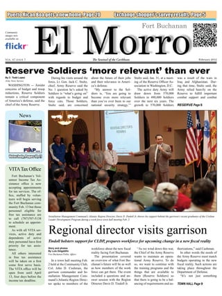 El Morro
 Puerto Rican Boa gets a new home, Page 20                                                    Exchange shopper’s survey results, Page 5

                                                                                                                       Fort Buchanan
Community
images now
available on




Vol. 47 issue 7                                                          The Sentinel of the Caribbean                                                                      February 2012



Reserve Soldiers ‘more relevant’ than ever
By C. Todd Lopez                   During his visits around the         about the future of their jobs          Stultz said, Jan. 31, at a meet-        was a result of the wars in
Army News Service                                                                                                                                       Iraq and Afghanistan. Dur-
                                 force, Lt. Gen. Jack C. Stultz,        and their relevance in Ameri-           ing of the Reserve Officer As-
  WASHINGTON -- Amidst           chief, Army Reserve said the           ca’s defense.                           sociation in Washington, D.C.           ing that time, Stultz said, the
concerns of budget and troop     No. 1 question he’s asked by             “My answer to the Sol-                  The active duty Army will             Army relied heavily on the
reductions, Reserve Soldiers     Soldiers is “what’s going on”          diers is, ‘You are going to             draw down from 570,000                  Reserve to fulfill important
remain a critical component      with regards to budget and             become even more relevant               Soldiers to 490,000 Soldiers            combat support and combat
of America’s defense, said the   force cuts. Those Soldiers,            than you’ve ever been to our            over the next six years. The
chief of the Army Reserve.       Stultz said, are concerned             national security strategy,’”           growth to 570,000 Soldiers              RESERVE Page 6


               News




   Voter help, Pages 10, 11


   VITA Tax Office
      Fort Buchanan’s Vol-
   unteer Income Tax As-
   sistance office is now
   accepting appointments
   for tax services. The of-
   fice, staffed by volun-
   teers will begin serving
   the Fort Buchanan com-
   munity Feb. 13 but those
   personnel eligible for
   free tax assistance are       Installation Management Command’s Atlantic Region Director, Davis D. Tindoll Jr. throws his support behind the garrison’s recent graduates of the Civilian
   to call (787)707-5138         Leader Development Program during a work force town hall meeting Feb. 2.
   to schedule an appoint-


                                 Regional director visits garrison
   ment.
      As with all VITA ser-
   vices, active duty and
   dependents of active
   duty personnel have first     Tindoll bolsters support for CLDP, prepares workforce for upcoming change in a new fiscal reality
   priority for tax assis-
   tance.                        Story and photos                       workforce about the new fiscal             “As we wind down this war,           thorizations,” said Cushman.
                                 By Luis Delgadillo	
      All others interested      Fort Buchanan Public Affairs
                                                                        reality facing Fort Buchanan.           the Chief of the Army Reserve              In other words the needs of
   in free tax assistance                                                 The presentation covered              wants to maintain an opera-             the Army Reserve must match
   will be taken on a first         In a town hall meeting Feb.         an overview of what Fort Bu-            tional Army Reserve. To do              budgets operating in the new
   come first serve basis.       2 held at the Community Club,          chanan’s future will be as well         so, we want to continue with            fiscal reality. Such actions are
   The VITA office will be       Col. John D. Cushman, the              as how members of the work              the training programs and the           taking place throughout the
   open from until April         garrison commander and In-             force can get there. The event          things that are available to            Department of Defense.
   13, four days before the      stallation Management Com-             included a questions and an-            them (Reserve Soldiers) so                 “It’s not just something
   income tax deadline.          mand’s Atlantic Region Direc-          swer session with the Region            that there is going to be a bal-
                                 tor spoke to members of the            Director Davis D. Tindoll Jr.           ancing of requirements and au-          TOWN HALL Page 9
 