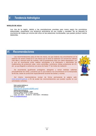 12
Las recomendaciones para el mes de marzo, es que todavía nos encontramos en la
estación de verano (hasta el 21 de marzo) por lo tanto la radiación UV tomará los valores
más altos y siempre será de cuidado, más al presentarse días con cielos despejados, por
lo que se recomienda evitar realizar actividades a la intemperie o efectuarlas sin
implementos de protección solar, como sombrillas, sombreros, lentes protectores de UV,
etc. ya que llegarán a extremos con picos de hasta 17 de índice de radiación.
Se recomienda igualmente protegerse, abrigarse y tomar bebidas calientes
principalmente los niños y ancianos por lo que todavía nos encontramos en la temporada
de lluvias, éstas se producirán especialmente durante las tardes y noches.
Así mismo, recomendamos revisar de forma permanente la página web:
www.senamhi.gob.pe, a fin de acatar las recomendaciones que pueden ayudar en sus
actividades rutinarias.
V. Tendencia hidrológica
NIVELES DE AGUA
Los ríos de la región, debido a las precipitaciones previstas para marzo según los pronósticos
estacionales, presentarán una tendencia ascendente de sus niveles y caudales. No se descarta la
ocurrencia de niveles por encima del crítico en las estaciones monitoreadas, que puedan producir ciertos
desbordes.
VI. Recomendaciones
Visite nuestros boletines en:
www.senamhi.gob.pe
http://junin.senamhi.id1945.com/
Visítenos personalmente en:
Dirección Regional SENAMHI - JUNIN
Calle Nemesio Ráez Nº 223 – El Tambo, Huancayo
Telefax: 064- 248072 064-9648119 RPM # 536915 RPM #889324
Email: dr11-junin@senamhi.gob.pe
 