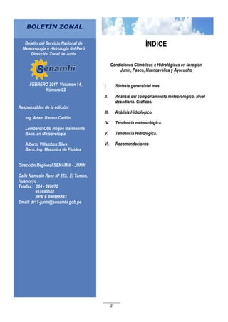 2
FEBRERO 2017 Volumen 14,
Número 02
Responsables de la edición:
Ing. Adam Ramos Cadillo
Lombardi Otto Roque Marmanilla
Bach. en Meteorología
Alberto Villalobos Silva
Bach. Ing. Mecánica de Fluidos
Dirección Regional SENAMHI - JUNÍN
Calle Nemesio Raez Nº 223, El Tambo,
Huancayo
Telefax: 064 - 248072
957695588
RPM # 990866893
Email: dr11-junin@senamhi.gob.pe
BOLETÍN ZONAL
Boletín del Servicio Nacional de
Meteorología e Hidrología del Perú
Dirección Zonal de Junín
ÍNDICE
Condiciones Climáticas e Hidrológicas en la región
Junín, Pasco, Huancavelica y Ayacucho
I. Síntesis general del mes.
II. Análisis del comportamiento meteorológico. Nivel
decadiaria. Gráficos.
III. Análisis Hidrológico.
IV. Tendencia meteorológica.
V. Tendencia Hidrológica.
VI. Recomendaciones
 