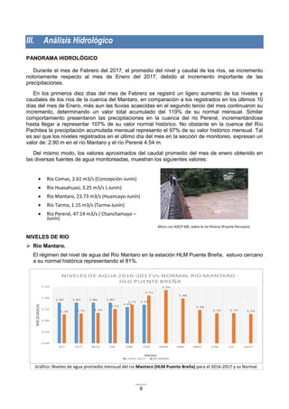 8
III. Análisis Hidrológico
PANORAMA HIDROLÓGICO
Durante el mes de Febrero del 2017, el promedio del nivel y caudal de los ríos, se incremento
notoriamente respecto al mes de Enero del 2017, debido al incremento importante de las
precipitaciones.
En los primeros diez días del mes de Febrero se registró un ligero aumento de los niveles y
caudales de los ríos de la cuenca del Mantaro, en comparación a los registrados en los últimos 10
días del mes de Enero, más aun las lluvias acaecidas en el segundo tercio del mes continuaron su
incremento, determinando un valor total acumulado del 119% de su normal mensual. Similar
comportamiento presentaron las precipitaciones en la cuenca del rio Perené, incrementándose
hasta llegar a representar 107% de su valor normal histórico. No obstante en la cuenca del Río
Pachitea la precipitación acumulada mensual represento el 97% de su valor histórico mensual. Tal
es así que los niveles registrados en el último día del mes en la sección de monitoreo, expresan un
valor de: 2.90 m en el río Mantaro y el río Perené 4.54 m.
Del mismo modo, los valores aproximados del caudal promedio del mes de enero obtenido en
las diversas fuentes de agua monitoreadas, muestran los siguientes valores:
 Río Comas, 2.61 m3/s (Concepción-Junín)
 Río Huasahuasi, 3.25 m3/s (-Junín)
 Río Mantaro, 23.73 m3/s (Huancayo-Junín)
 Río Tarma, 1.15 m3/s (Tarma-Junín)
 Rio Perené, 47.14 m3/s ( Chanchamayo –
Junín)
Aforo con ADCP M9, sobre le rio Perene (Puente Peruvian)
NIVELES DE RIO
 Río Mantaro.
El régimen del nivel de agua del Río Mantaro en la estación HLM Puente Breña, estuvo cercano
a su normal histórica representando el 81%.
Gráfico: Niveles de agua promedio mensual del rio Mantaro (HLM Puente Breña) para el 2016-2017 y su Normal.
 