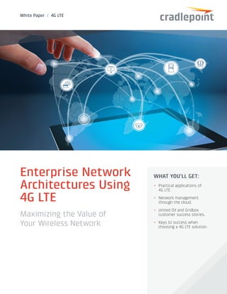 White Paper / 4G LTE
Enterprise Network
Architectures Using
4G LTE
Maximizing the Value of
Your Wireless Network
WHAT YOU’LL GET:
++ Practical applications of
4G LTE.
++ Network management
through the cloud.
++ United Oil and Gridbox
customer success stories.
++ Keys to success when
choosing a 4G LTE solution.
 