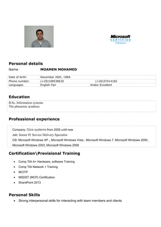Personal details
Name MOAMEN MOHAMED
Date of birth: December 26th, 1984.
Phone number: (+20)108538635 (+20)37414182
Languages English Fair Arabic Excellent
Education
B.Sc. Information systems
The pharaonic academy
Professional experience
Company: Giza systems from 2005 until now
Job: Senior IT Service Delivery Specialist
OS: Microsoft Windows XP , Microsoft Windows Vista , Microsoft Windows 7, Microsoft Windows 2000 ,
Microsoft Windows 2003, Microsoft Windows 2008
CertificationProvisional Training
• Comp TIA A+ Hardware, software Training
• Comp TIA Network + Training
• MCITP
• MSDST (MCP) Certification
• SharePoint 2013
Personal Skills
• Strong interpersonal skills for interacting with team members and clients
 