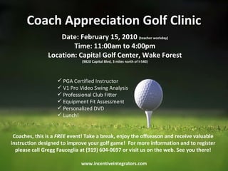 Coach Appreciation Golf Clinic www.incentiveintegrators.com Coaches, this is a  FREE  event! Take a break, enjoy the offseason and receive valuable instruction designed to improve your golf game!  For more information and to register please call Gregg Fauceglia at (919) 604-0697 or visit us on the web. See you there! ,[object Object],[object Object],[object Object],[object Object],[object Object],[object Object],Date: February 15, 2010  (teacher workday) Time: 11:00am to 4:00pm Location: Capital Golf Center, Wake Forest (9820 Capital Blvd, 3 miles north of I-540) 