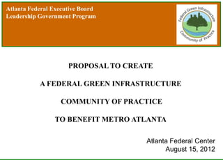 Atlanta Federal Executive Board
Leadership Government Program




                     PROPOSAL TO CREATE

           A FEDERAL GREEN INFRASTRUCTURE

                  COMMUNITY OF PRACTICE

                TO BENEFIT METRO ATLANTA

                                     Atlanta Federal Center
                                           August 15, 2012
 
