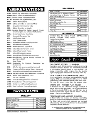 ABBREVIATIONS
LGBT: Lesbian, Gay, Bisexual and Transgender
DGMO: Director General of Military Opeations
NSSO: National Sample Survey Organization
A K 47: Automatic (rifle by) Kalashnikov, 1947
BMD:

Ballistic Missile Defence

CCEA:

Cabinet Committee on Economic Affairs

CCI:

Competition Commission of India

CCS:

Cabinet Committee on Security

CERN: European Council for Nuclear Research (FrenchConseil Européen pour la Recherche Nucléaire)
CPSU: Central Public Sector Undertaking
CTT:

Light Emitting Diode

LCD:

Liquid Crystal Display

MMTC: Minerals and Metals Trading Corporation
MNC:

Multi National Cooperation

MPCE: Monthly Per Capita Expenditure  
NCTC: National Counter Terrorism Center
NFSM: National Food Security Mission
NIA:

National Investigation Agency

NMDC: National Mineral Development Corporation
NOFHC: Non-Operative Financial Holding Company (for

opening new bank)

M3

Broad Money

OECD: Organisation for
Development

Economic

Cooperation

and

OFS:

Offer For Sale (a company selling its shares)

PISA:

Programme for International Student Assessment

RCEP: Regional Comprehensive Economic Partnership
SARDP: Special Accelerated Road Development Programme
SFIO:

Thin Film Transistor

USSD: Unstructured Supplementary Service Data
WIFS: Weekly Iron and Folic acid Supplement
WIFS: Weekly Iron and Folic Acid Supplement

04th December
06th December
09th December
10th December
16th December
23rd December
24th December
25th December

NOVEMBER
01st November
09th November
11th November
16th November
17th November
18th November
19th November
21st November
25th November
26th November

Ajab Gazab Duniya
EAGLE VIDEO RECORDS ITS JOURNEY

A young sea eagle stole a video camera that was surveying
crocodiles in Western Australia and inadvertently recorded
its 110-km-long eventful journey in high definition. The
footage revealed by wildlife rangers shows the juvenile
eagle scooping up the video recorder and taking to the sky. 
A new report by the international watchdog Global Financial
Integrity (GFI) has revealed that in 2011, over Rs 4 lakh
crore worth of black money was illegally taken out of India,.
This was 24 percent more than the previous year. 

MAKING CAR – A CHILDS PLAY - REALLY

WIPO: World Intellectual Property Organization

DAYS & DATES
JANUARY
National Youth Day
World Laughter Day
Army Day
Desh Prem Divas
Indian Republic Day
Martyr’s Day

01st December
02nd December
03rd December

FOUR TRILLION RUPEES FLY OUT OF INDIA

Serious Fraud Investigation Office

TFT:

World AIDS Day
International Day for abolition of Slavery
International Day of Disabled Persons
World Conservation Day
Navy Day
Armed Forces Day
National Immunization Day
Human Rights Day
Vijay Divas
Kisan Day
National Consumer Day
X-Max Day
Formation Day for Andhra Pradesh
Haryana, Karnataka, Kerala, Madhya
Pradesh, Punjab States
Legal Services Day
National Education Day
UN’s International Day for Tolerance
National Day for the Deaf
Territorial Army Day
National Integration Day
World Fisheries Day
Flag Day
National Law Day

Commodity Transaction Tax

LED:

DECEMBER

An Australian man and a Romanian teenager have built a
real car with 500,000 Lego bricks. The life-sized two-seater
car has a top speed of 30 km per hour (20 mph) and is
powered by four orbital engines with 256 pistons - all made
of Lego - that run on compressed air.  

PRESERVING SON’S ASHES AS DIOMOND
th

12 January
13th January
15th January
23rd January
26th January
30th January

An Italian father had his dead son eternally preserved by
getting the 20-year-old's ashes transformed into a diamond.
The father had his son's body exhumed and cremated
before sending the ashes to Switzerland so they could be
compressed into the gemstone.
ALL THE NEWS ITEMS IN THIS MAGAZINE HAVE BEEN SOURCED FROM 
VARIOUS NEWS PAPERS AND GOVT. PRESS RELEASES 

GENERAL AWARENESS – FEBRUARY 2014                                                                                                                                                                                                           

21 

 