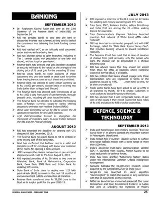 BANKING
SEPTEMBER 2013
Dr. Raghuram Govind Rajan took over as the 23rd
Governor of the Reserve Bank of India (RBI) on
September 04.
RBI has directed banks to stop zero per cent or
discounted interest rate schemes as they tend to befool
the consumers into believing that bank funding comes
for free.
RBI had notified eKYC as an 'officially valid document'
under anti-money laundering laws.
RBI has allowed banks to open branches, including in
Tier 1 centres (cities with population of one lakh and
above), without its prior permission.
Reserve Bank has directed that gold jewellery accepted
as security will have to be valued at the average of the
closing price of 22 carat gold for the preceding 30 days
RBI has asked banks to close accounts of those
customers who use their credit or debit card for online
forex trading transactions as such these are prohibited.
Reserve Bank has allowed to carry Indian currency up
to Rs. 10,000 per person, outside India or to bring into
India (other than to Nepal and Bhutan)
The Reserve Bank has allowed cash withdrawals of up
to Rs 1,000 a day from point of sale terminals, through
prepaid cards, including gift cards issued by banks.
The Reserve Bank has decided to subsidise the hedging
costs of foreign currency swaps for banks offering
deposits to overseas non-resident Indians (NRIs)

Bimal Jalan Committee set up by RBI to screen the 26
applications received for new bank licenses.
Urjit Patel Committee formed to strengthen the
framework of monetary policy to avoid friction between
the RBI and the Finance Ministry.

AUGUST 2013
RBI has extended the deadline for clearing non CTS
cheques till 31st December, 2013.
The Reserve Bank has asked banks to not to scribble or
write on any part of the banknotes.  
Govt has confirmed that Aadhaar card is a valid and
complete proof for complying with know your customer
(KYC) norms for opening a bank account.
RBI increased the interest subvention on pre and post
shipment export credit to 3% from August 1, 2013.
RBI imposed penalties of Rs. 50 lakhs to two crore on
Allahabad Bank, Bank of Maharashtra, Corporation
Bank, Dena Bank, IDBI Bank and Indian Bank for
violating KYC norms.
State Bank of India plans to deploy over 1.25 lakh
point-of-sale (PoS) terminals in the next 18 months at
various merchant outlets and counters at branches
Reserve Bank transferred over Rs 33,000 crore to the
Govt as its surplus profit for the year 2012-13.

JULY 2013
RBI imposed a total fine of Rs.49.5 crore on 22 banks
for violating anti-money laundering and KYC rules.
Tata Sons, IDFC, Reliance Capital, Aditya Birla Group
and India Post are among the 26 entities seeking
licence for new bank.
Tata Communications Payment Solutions launched
country's first network of White Label ATMs called
'Indicash'
SBI has launched a co-branded pre-paid card with UAE
Exchange, called the 'State Bank Xpress Money Card',
that provides banking services to inward remittance
receivers.
The Supreme Court has ruled that in case of issuance
of cheque from joint accounts, only the person who
signs the cheque can be prosecuted in a cheque
bouncing case
RBI has advised banks that they should not accept
fresh PDCs for EMIs at locations where Electronic
Clearance Service (ECS) is available.
RBI has notified that banks should engage only those
telemarketers who are registered in terms of the
guidelines issued by TRAI.
, from time to time, for
all their promotional/
Public sector banks have been asked to set up ATMs in
all branches by March, 2014 to enable customers in
rural pockets to do banking round-the-clock.
RBI has advised that it will compensate banks 25 per
cent of the losses if they report counterfeit bank notes
of Rs 100 and above to RBI or police authorities.

DEFENCE, SCIENCE &
TECHNOLOGY
SEPTEMBER 2013
India and Nepal began Joint military exercises "Exercise
Surya Kiran-V" in general combat and mountain warfare
in Pithoragarh, Uttrakhand.
India tested Agni-V nuclear- capable surface to surface
long-range ballistic missile with a strike range of more
than 5000 kms.
India’s advanced multi-band communication satellite
GSAT-7, launched from Kourou, French Guiana to be
used exclusively for defence forces.
India has been granted 'Authorising Nation' status
under the international Common Criteria Recognition
Arrangement
Samudra Ratnakar-the Rs.600-crore research vessel
acquired by the Geological Survey of India (GSI)
Google Inc has launched its latest algorithm
"Hummingbird” to match the queries in long sentences
with that of documents on the Internet.
NASA has launched an unmanned spacecraft The Lunar
Atmosphere and Dust Environment Explorer or Ladee
that aims at unlocking the mysteries of Moon's

GENERAL AWARENESS – FEBRUARY 2014                                                                                                                                                                                                          

25 

 