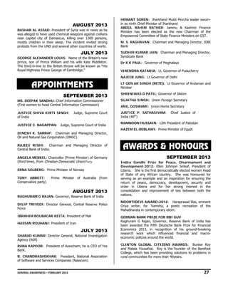 AUGUST 2013
BASHAR AL ASSAD: President of Syria was in news as he
was alleged to have used chemical weapons against civilians
near capital city of Damascus, killing over 1300 persons,
mostly children in their sleep. The incident invited strong
protests from the UNO and several other countries of world.

JULY 2013
GEORGE ALEXANDER LOUIS: Name of the Britain’s new
prince, son of Prince William and his wife Kate Middleton.
The third-in-line to the British throne will be known as “His
Royal Highness Prince George of Cambridge.”

HEMANT SOREN: Jharkhand Mukti Morcha leader swornin as ninth Chief Minister of Jharkhand
ABDUL RAHIM RATHER: Jammu & Kashmir Finance
Minister has been elected as the new Chairman of the
Empowered Committee of State Finance Ministers on GST.
M. S. RAGHAVAN: Chairman and Managing Director, IDBI
Bank
SUDHIR KUMAR JAIN: Chairman and Managing Director,
Syndicate Bank
Dr K K PAUL: Governor of Meghalaya
VIRENDRA KATARIA: Lt. Governor of Puducherry
NAJEEB JUNG: Lt Governor of Delhi

APPOINTMENTS
SEPTEMBER 2013

LT GEN AK SINGH (RETD): Lt Governor of Andaman and
Nicobar
SHRINIWAS D PATIL: Governor of Sikkim

MS. DEEPAK SANDHU: Chief Information Commissioner
(First women to head Central Information Commission)

SUJATHA SINGH: Union Foreign Secretary

JUSTICE SHIVA KIRTI SINGH:
of India

JUSTICE P. SATHASIVAM:
India (40th)

Judge, Supreme Court

JUSTICE C. NAGAPPAN: Judge, Supreme Court of India
DINESH K. SARRAF: Chairman and Managing Director,
Oil and Natural Gas Corporation (ONGC).
RAJEEV RISHI: Chairman and Managing Director of
Central Bank of India. 
ANGELA MERKEL: Chancellor (Prime Minister) of Germany
(third time), from Christian Democratic Union Party
ERNA SOLBERG: Prime Minister of Norway
TONY ABBOTT:
Conservative party)

Prime Minister of Australia (from

AUGUST 2013
RAGHURAM G RAJAN: Governor, Reserve Bank of India  
DILIP TRIVEDI: Director General, Central Reserve Police
Force
IBRAHIM BOUBACAR KEITA: President of Mali
HASSAN ROUHANI: President of Iran

JULY 2013
SHARAD KUMAR: Director General, National Investigation
Agency (NIA)
RANA KAPOOR: President of Assocham; he is CEO of Yes
Bank.
R. CHANDRASHEKHAR: President, National Association
of Software and Services Companies (Nasscom)

ANIL GOSWAMI: Union Home Secretary
Chief Justice of

MAMNOON HUSSAIN: 12th President of Pakistan
HAZEM EL-BEBLAWI: Prime Minister of Egypt

AWARDS & HONOURS
SEPTEMBER 2013
Indira Gandhi Prize for Peace, Disarmament and
Development-2012: Ellen Johnson Sirleaf, President of
Liberia. She is the first democratically elected women Head
of State of any African country. She was honoured for
serving as an example and an inspiration for ensuring the
return of peace, democracy, development, security and
order in Liberia and for her strong interest in the
consolidation and improvement of ties between both the
nations.
MOORTIDEVI AWARD-2012: Haraprasad Das, eminent
Oriya writer, for 'Vamsha, a poetic recreation of the
Mahabharata in contemporary idiom.
GERMAN BANK PRIZE FOR RBI GUV
Raghuram G Rajan, Governor, Reserve Bank of India has
been awarded the Fifth Deutsche Bank Prize for Financial
Economics 2013, in recognition of his ground-breaking
research work which influenced financial and macroeconomic policies around the world.
CLINTON GLOBAL CITIZENS AWARDS: Bunker Roy
and Malala Yousafzai. Roy is the founder of the Barefoot
College, which has been providing solutions to problems in
rural communities for more than 40years.

GENERAL AWARENESS – FEBRUARY 2014                                                                                                                                                                                                          

27 

 