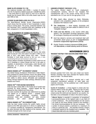MM SLIPS D
MR
DOWN TO 17
78

The maternal mo
ortality ratio (MMR) — num
mber of women
n
wh die of pregnancy-related ca
ho
auses per 1,00
0,000 live births
s
— has come dow to 178 in 20
wn
010-12, from 2 in 2007-09.
212
Kerala has the lo
owest MMR at 66 while Assam tops the list
t
wit MMR of 328.
th

LE
ESSER SLUM DWELLERS IN 2012
M
S

The latest National Sample Survey Organ
nization (NSSO)
)
rep
port shows tha the number of slum house
at
eholds in urban
n
are is coming d
eas
down. The surv
vey, conducted between July
d
y
and December 2
d
2012, projected total slum d
d
dwellings at 88
8
lak compared to 1.3 crore hou
kh,
o
useholds in 201
11.  

FA IN NUMB
ALL
BER OF HOM
MELESS PEO
OPLE

UNE
EMPLOYMEN CROSSES 13%
NT
S

The Labour Mini
istry report on 'Youth e
employmentmployment sc
cenario, 2012-13’ has rev
vealed that
unem
unem
mployment rate in the country during 2
2012-13 was
estim
mated to be 13. per cent for the age group 15-29.
.3

Film 'Liar's Dice, directe by Geetu Mohandas,
F
ted
u
selected in the competition c
s
e
category at the prestigious
he
Sundance Film Festival in USA
S
m
SA.
The Sankirta
T
tana — ritual singing, dru
l
umming and
dancing of Man
d
nipur has been added to UNE
n
ESCO's list of
"intangible her
ritage".
India and Sa Marino, a tiny country within Italy,
I
an
signed a Tax I
s
Information Ex
xchange Agree
ement (TIEA)
for
f exchange o banking and ownership info
of
d
formation
Govt has clear a services and investme deal with
G
red
s
ent
10-member As
1
sean group as part of Com
s
mprehensive
Economic Coo
E
ooperation Ag
greement (CEC
ECA).
Double Taxatio Avoidance A
D
on
Agreement-DTA signed
AA
with
w Macedon a small co
nia,
ountry north of Greece.

Nu
umber of home
eless people across the country has come
a
e
dow by 8.8 per cent, from abo 19.4 lakh in 2001 to 17.7
wn
out
7
lak in 2011, s
kh
says latest Ce
ensus 2011 d
data. Though
h
homeless in rura areas declin
al
ned  by  28.4  pe cent,  it  was
er 
s 
cou
untered by 20.5 per cent increas
se in urban areas.   

NO
OVEMBE 2013
ER
‘BHA
ARAT RATNA FOR SACH
A’
HIN AND PR
ROF RAO

Ce
ensus defines h
homeless house
eholds as those which do not
se
ot
live in buildings or census hou
e
uses but live i the open or
in
roa
adside, on pav
vements, in hum
me-pipes, unde flyovers and
der
d
sta
aircases, or in places of worship, man
ndaps, railway
y
pla
atforms, etc.  

IN
NDIA RANKS 69TH IN EN
S
NERGY USAG
GE

The Global Energ Architecture Performance Index Reportgy
e
2014 prepared b World Econo
by
omic Forum ha placed India
as
a
at 69th position i the ranking of economies o the basis of
in
on
f
the ability to d
eir
deliver secure, affordable and sustainable
,
e
ene
ergy. Norway t
topped the Inde rankings, fo
ex
ollowed by New
w
Zea
aland and Fran
nce. 

IN
NDIA 98TH FO DOING BUSINESS
OR
B

Ind has been ra
dia
anked 98th in the Forbes list of world's best
t
t
cou
untries for do
oing business. Ireland topped the list,
.
,
followed by New Zealand and Hong Kong.
H

Th best countrie for business was determin by grading
he
ies
s
ned
g
14 nations on 11 different factors -- pr
45
n
t
property rights,
s,
inn
novation, tax
xes, technolo
ogy, corrupti
tion, freedom
m
(pe
ersonal, trade and mone
e
etary), red t
tape, investor
or
pro
otection
an
nd
stock
market
performance.

IN
NDIA RANKS 94TH IN CO
S
ORRUPTION

Ind has been ranked among the world's highly corrupt
dia
g
t
nat
tions at the 94 spot (same as in 2012) in a global list of
4th
f
177 countries compiled by Transparency Inte
7
ernational. The
e
list ranks Denmark and New Ze
t
ealand as the cleanest, while
e
Somalia emerged as the most corrupt.
d
c

nent scientist P
Prof C.N.R. Ra and cricket icon Sachin
ao
Emin
Rame Tendulkar have been aw
esh
warded the hig
ghest civilian
awar of India - Th Bharat Ratna
rd
he
a.
Prof C.N.R. Rao is an emin
f.
o
nent scientist and a well
recog
gnized interna
ational author
rity on solid state and
mate
erials chemistry He has publ
y.
lished over 1,4
400 research
pape and 45 book
ers
ks.
Sach R Tendulk - a living legend in cricket who has
hin
kar
inspir millions ac
red
cross the globe Playing for l
e.
last 24 years
from the young a
age of 16 yea
ars, Tendulkar has played
cricke across the w
et
world and won laurels for our country. He
r
has b
been a true am
mbassador of In
ndia in the worl of sports.
ld

Bh
harat Ratna i awarded in recognition of exceptional
is
f
ser
ervice/performa
ance of the hig
ghest order in any field of
hu
uman endeavou The recom
ur.
mmendations fo the award
for
are made by the Prime Ministe himself to th President.
e
e
er
he
No formal recom
o
mmendations fo this are nec
or
cessary. The
nu
umber of annua awards is re
al
estricted to a maximum of
thr in a particu year. The awardee rece
ree
ular
e
eives a Sanad
(ce
ertificate) signe by the Presi
ed
ident and a me
edallion. The
Aw
ward does not c
carry any mone
netary grant.

2

GEN
NERAL AWARENESS – FEBRUARY 20
014                                                                                                                                                         
                                                     

 