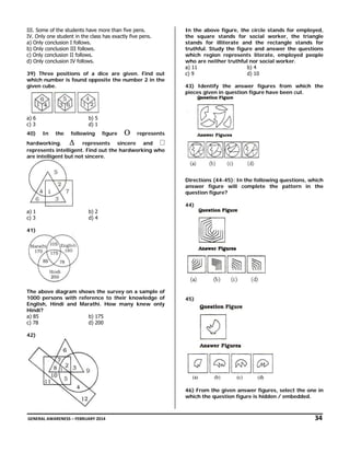 III. Some of the students have more than five pens.
IV. Only one student in the class has exactly five pens.
a) Only conclusion I follows.
b) Only conclusion III follows.
c) Only conclusion II follows.
d) Only conclusion IV follows.
39) Three positions of a dice are given. Find out
which number is found opposite the number 2 in the
given cube.

a) 6
c) 3
40)

b) 5
d) 1
In

the

following

figure

Ο

In the above figure, the circle stands for employed,
the square stands for social worker, the triangle
stands for illiterate and the rectangle stands for
truthful. Study the figure and answer the questions
which region represents literate, employed people
who are neither truthful nor social worker.
a) 11
b) 4
c) 9
d) 10
43) Identify the answer figures from which the
pieces given in question figure have been cut.

represents

hardworking.
∆ represents sincere and
represents intelligent. Find out the hardworking who
are intelligent but not sincere.

Directions (44-45): In the following questions, which
answer figure will complete the pattern in the
question figure?
44)
a) 1
c) 3

b) 2
d) 4

41)

The above diagram shows the survey on a sample of
1000 persons with reference to their knowledge of
English, Hindi and Marathi. How many knew only
Hindi?
a) 85
b) 175
c) 78
d) 200

45)

42)

46) From the given answer figures, select the one in
which the question figure is hidden / embedded.

 GENERAL AWARENESS – FEBRUARY 2014                                                                                                                                                                                  

               34 

 