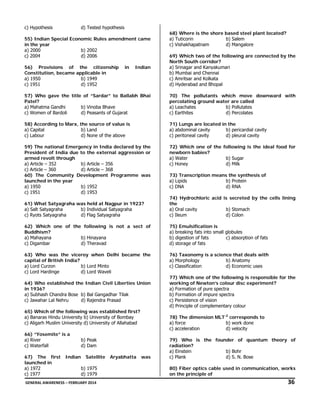 c) Hypothesis

d) Tested hypothesis

55) Indian Special Economic Rules amendment came
in the year
a) 2000
b) 2002
c) 2004
d) 2006
56) Provisions of the citizenship
Constitution, became applicable in
a) 1950
b) 1949
c) 1951
d) 1952

in

Indian

68) Where is the shore based steel plant located?
a) Tuticorin
b) Salem
c) Vishakhapatnam
d) Mangalore
69) Which two of the following are connected by the
North South corridor?
a) Srinagar and Kanyakumari
b) Mumbai and Chennai
c) Amritsar and Kolkata
d) Hyderabad and Bhopal

57) Who gave the title of “Sardar” to Ballabh Bhai
Patel?
a) Mahatma Gandhi
b) Vinoba Bhave
c) Women of Bardoli
d) Peasants of Gujarat

70) The pollutants which move downward with
percolating ground water are called
a) Leachates
b) Pollutates
c) Earthites
d) Percolates

58) According to Marx, the source of value is
a) Capital
b) Land
c) Labour
d) None of the above

71) Lungs are located in the
a) abdominal cavity
b) pericardial cavity
c) peritoneal cavity
d) pleural cavity

59) The national Emergency in India declared by the
President of India due to the external aggression or
armed revolt through
a) Article – 352
b) Article – 356
c) Article – 360
d) Article – 368
60) The Community Development Programme was
launched in the year
a) 1950
b) 1952
c) 1951
d) 1953

72) Which one of the following is the ideal food for
newborn babies?
a) Water
b) Sugar
c) Honey
d) Milk
73) Transcription means the synthesis of
a) Lipids
b) Protein
c) DNA
d) RNA

61) What Satyagraha was held at Nagpur in 1923?
a) Salt Satyagraha
b) Individual Satyagraha
c) Ryots Satyagraha
d) Flag Satyagraha

74) Hydrochloric acid is secreted by the cells lining
the
a) Oral cavity
b) Stomach
c) Ileum
d) Colon

62) Which one of the following is not a sect of
Buddhism?
a) Mahayana
b) Hinayana
c) Digambar
d) Theravad

75) Emulsification is
a) breaking fats into small globules
b) digestion of fats
c) absorption of fats
d) storage of fats

63) Who was the viceroy when Delhi became the
capital of British India?
a) Lord Curzon
b) Lord Minto
c) Lord Hardinge
d) Lord Waveli

76) Taxonomy is a science that deals with
a) Morphology
b) Anatomy
c) Classification
d) Economic uses

64) Who established the Indian Civil Liberties Union
in 1936?
a) Subhash Chandra Bose b) Bal Gangadhar Tilak
c) Jawahar Lal Nehru
d) Rajendra Prasad
65) Which of the following was established first?
a) Banaras Hindu University b) University of Bombay
c) Aligarh Muslim University d) University of Allahabad
66) “Yosemite” is a
a) River
c) Waterfall
67) The first
launched in
a) 1972
c) 1977

Indian

78) The dimension MLT-2 corresponds to
a) force
b) work done
c) acceleration
d) velocity

b) Peak
d) Dam
Satellite
b) 1975
d) 1979

Aryabhatta

77) Which one of the following is responsible for the
working of Newton’s colour disc experiment?
a) Formation of pure spectra
b) Formation of impure spectra
c) Persistence of vision
d) Principle of complementary colour

was

79) Who is the founder of quantum theory of
radiation?
a) Einstein
b) Bohr
c) Plank
d) S. N. Bose
80) Fiber optics cable used in communication, works
on the principle of

 GENERAL AWARENESS – FEBRUARY 2014                                                                                                                                                                                  

               36 

 