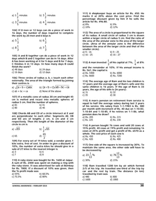 1
minutes
2
3
c) 3 minutes
5

a) 1

1
minutes
2
1
d) 4 minutes
4
b) 3

104) If 8 men or 12 boys can do a piece of work in
16 days, the number of days required to complete
the work by 20 men and 6 boys is

1
3
1
c) 8
3
a) 5

1
3
1
d) 7
3
b) 6

105) A and B together can do a piece of work in 12
days which B and C together can do in 16 days. After
A has been working at it for 5 days and B for 7 days,
C finishes it in 13 days. In how many days B could
finish the work?
a) 48 days
b) 24 days
c) 16 days
d) 12 days
106) Three circles of radius a, b, c touch each other
externally. The area of the triangle formed by joining
their centres is
a)

(a + b + c)abc

c) ab + bc + ca

b)

(a + b + c) ab + bc + ca

d) None of the above

107) If a metallic cone of radius 30 cm and height 45
cm is melted and recast into metallic spheres of
radius 5 cm, find the number of spheres.
a) 81
b) 41
c) 80
d) 40
108) Chords AB and CD of a circle intersect at E and
are perpendicular to each other. Segments AE, EB
and ED are of lengths 2 cm, 6 cm and 3 cm
respectively. Then the length of the diameter of the
circle in cm is
a)

65

c) 65

1
65
2
65
d)
2

b)

109) For every set of 19 kites sold, a vendor gives 1
kite extra, free of cost. In order to give a discount of
10%, the number of extra kites he should give in a
sale of 27 kites to the nearest integer is
a) 3
b) 6
c) 7
d) 8
110) A ruby stone was bought for Rs. 1600 at Jaipur.
A sum of Rs. 2400 was spent on making a ring with
the ruby stone. It was advertised for sale at Bombay
for Rs. 7800. If a discount of 10% was given, then
the % profit made was
a) 55%
b) 68.5%
c) 75.5%
d) 80%

111) A shopkeeper buys an article for Rs. 450. He
marks it at 20% above the cost price. Find the
percentage discount given by him if he sells the
article for Rs. 496.80.
a) 8%
b) 9%
c) 10%
d) 12%
112) The area of a circle is proportional to the square
of its radius. A small circle of radius 3 cm is drawn
within a larger circle of radius 5 cm. find the ratio of
the area of the annular zone to the area of the larger
circle. (Area of the annular zone is the difference
between the area of the larger circle and that of the
smaller circle).
a) 9 : 16
b) 9 : 25
c) 16 : 25
d) 16 : 27
113) A man invested

1
1
of his capital at 7%,
at 8%
3
4

and the remainder at 10%. If his annual income is
Rs. 561, the capital is
a) Rs. 5400
b) Rs. 6000
c) Rs. 6600
d) Rs. 7200
114) The average age of Ram and his two children is
17 years and the average age of Ram’s wife and the
same children is 16 years. If the age of Ram is 33
years, the age of his wife is (in years):
a) 31
b) 32
c) 35
d) 30
115) A man’s pension on retirement from service is
equal to half the average salary during last 3 years
of his service. His salary from 1-1-1983 is Rs. 380
per month with increment of Rs. 40 due on 1-10-83,
1-10-84 and 1-10-85, if he retires on 1-1-86, what
pension does he draw?
a) Rs. 205
b) Rs. 215
c) Rs. 225
d) Rs. 230
116) A person bought 76 cows and sold 20 cows at
15% profit, 40 cows at 19% profit and remaining 16
cows at 25% profit and got a profit of Rs. 6570 as a
whole. The cost price of each cow is
a) Rs. 450
b) Rs. 425
c) Rs. 420
d) Rs. 400
117) One side of the square is increased by 30%. To
maintain the same area, the other side will have to
be decreased by
a) 23

1
%
13

c) 30%

b) 76

12
%
13

d) 15%

118) Ram travelled 1200 km by air which formed
2/5 of his trip. He travelled one-third of the trip by
car and the rest by train. The distance (in km)
travelled by train was
a) 480
b) 800
c) 1600
d) 1800

 GENERAL AWARENESS – FEBRUARY 2014                                                                                                                                                                                  

               38 

 