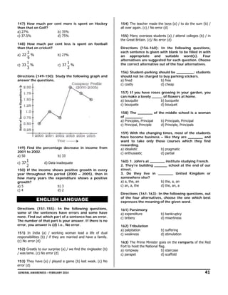 147) How much per cent more is spent on Hockey
than that on Golf?
a) 27%
b) 35%
c) 37.5%
d) 75%
148) How much per cent less is spent on football
than that on cricket?

2
%
9
1
c) 33 %
3

a) 22

b) 27%
c) 37

1
%
2

Directions (149-150): Study the following graph and
answer the questions.

154) The teacher made the boys (a) / to do the sum (b) /
all over again. (c) / No error (d)
155) Many overseas students (a) / attend colleges (b) / in
the Great Britain. (c)/ No error (d)
Directions (156-160): In the following questions,
each sentence is given with blank to be filled in with
an appropriate and suitable word(s). Four
alternatives are suggested for each question. Choose
the correct alternative out of the four alternatives.
156) Student-parking should be ________; students
should not be charged to buy parking stickers.
a) fined
b) free
c) costly
d) cheap
157) If you have roses growing in your garden, you
can make a lovely _____ of flowers at home.
a) bouqutte
b) bucquete
c) bouquete
d) bouquet
158) The _______ of the middle school is a woman
of ________.
a) Principles, Principal
b) Principals, Principal
c) Principal, Principle
d) Principle, Principals

149) Find the percentage decrease in income from
2001 to 2002.
a) 50
b) 33
c) 37

1
2

d) Data inadequate

150) If the income shows positive growth in every
year throughout the period (2000 – 2005), then in
how many years the expenditure shows a positive
growth?
a) 5
b) 3
c) 4
d) 2

ENGLISH LANGUAGE
Directions (151-155): In the following questions,
some of the sentences have errors and some have
none. Find out which part of a sentence has an error.
The number of that part is your answer. If there is no
error, you answer is (d) i.e., No error.
151) In India (a) / working woman lead a life of dual
responsibilities (b) / if they are married and have a family.
(c) No error (d)
152) Greatly to our surprise (a) / we find the ringleader (b)
/ was lame. (c) No error (d)

159) With the changing times, most of the students
have become business – like they are _______ and
want to take only those courses which they find
rewarding.
a) idealistic
b) pragmatic
c) enthusiastic
d) partial
160) 1. John’s at _______ institute studying French.
2. They’re building ______ school at the end of our
street.
3. Do they live in _______ United Kingdom or
somewhere else?
a) a, the, an
b) the, a, an
c) an, a, the
d) the, an, a
Directions (161-163): In the following questions, out
of the four alternatives, choose the one which best
expresses the meaning of the given word.
161) Parsimony
a) expenditure
c) bribery

b) bankruptcy
d) miserliness

162) Tribulation
a) palpitation
c) weakness

b) suffering
d) stimulation

163) The Prime Minister goes on the ramparts of the Red
Fort to hoist the National flag.
a) rompway
b) staircase
c) parapet
d) scaffold

153) They have (a) / played a game (b) last week. (c) No
error (d)
 GENERAL AWARENESS – FEBRUARY 2014                                                                                                                                                                                  

               41 

 