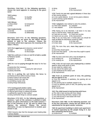 Directions (164-166): In the following questions,
choose the word opposite in meaning to the given
word.

a) along
c) on

b) towards
d) No improvement

173) Twenty kms are not a great distance in these days
of fast moving vehicles.
a) is not a great distance b) are not too great a distance
c) aren’t proving a great distance
d) No improvement

164) Lunacy
a) sanity
c) sensibility

b) stupidity
d) insanity

165) Obtuse
a) sharp-witted
c) timid

b) transparent
d) blunt

166) Inadvertently
a) secretly
c) completely

174) I adapted a new method to solve the problem.
a) I have been adopted
b) I adopted
c) I was adapted
d) No improvement

b) accidentally
d) deliberately

175) Hoping not to be disturbed, I sat down in my easy
chair to read the book, I won as a prize.
a) I had won as a prize
b) I have won as prize
c) I had to win as a prize d) No improvement
176) If you are living near a market place you should be
ready to bear the disturbance caused by traffic.
a) to bear upon
b) to bear with
c) to bear away
d) No improvement

Directions (167-171): In the following questions,
four alternatives are given for the Idiom/ Phrase
printed in bold in the sentence. Choose the
alternative which best expresses the meaning of the
Idiom / Phrase.
167) What egged you on to become a social worker?
a) urged
b) dampened
c) hindered
d) discouraged
168) Many politicians in India are not fit to hold a candle
to Mahatma Gandhi.
a) superior
b) equal
c) inferior
d) indifferent
169) She must be paying through the nose for the face
lift.
a) paying less than necessary
b) paying too much
c) paying the right amount
d) paying reluctantly
170) He is putting the cart before the horse by
purchasing furniture before buying a house.
a) doing a thing in the wrong way
b) doing a thing in the right way
c) committing a great crime
d) doing things meticulously
171) Casting pearls before swine.
a) speaking nice words and convincing them
b) offering good things to undeserving people
c) uplifting the needy for their welfare
d) doing worthwhile things to unknown people
Directions (172-181): In the following questions, a
sentence / part of the sentence is printed in bold.
Below are given alternatives to the bold sentence /
part of the sentence at (a), (b) and (c) which may
improve the sentence. Choose the correct
alternative. In case no improvement is needed, your
answer is (d).
172) It became clear that the strangers were heading into
a serious disaster.

177) The more they earn, more they spend on luxury
items.
a) more they should spend
b) the more they spend
c) the more they ought to spend
d) No improvement
178) You have come here with a view to insult me.
a) to insulting me
b) of insulting me
c) for insulting me
d) No improvement
179) A little rail-road engine was employed by a station
yard for doing small pieces of work.
a) was made by a station yard
b) was used at the station yard
c) was employed at the station yard
d) No improvement
180) From an aesthetic point of view, the painting
did not appeal to me.
a) From the viewpoint of aesthetics, the painting did not
appeal to me
b) The painting had no aesthetic appeal to me
c) From an aesthetic point of view, the painting had a little
appeal to me
d) No improvement
181) The child tossed in bed burning with fever.
a) The child in bed, burning with fever tossed
b) The child burning with fever, tossed in bed
c) The child burning in bed tossed with fever
d) No improvement
Directions (182-188): In the following question, out
of the four alternative, choose the one which can be
substituted for the given words/ sentence.
182) An apartment building in which each apartment
is owned separately by the people living in it, but
also containing shared areas.
a) condominium
b) multiplex

 GENERAL AWARENESS – FEBRUARY 2014                                                                                                                                                                                  

               42 

 