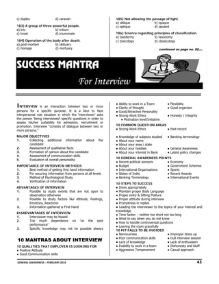 c) duplex

d) ca
aravan

185) Not allowing the passage of light.
)
g
e
a) ob
blique
b) opaque
c) op
ptique
ulant
d) opu

18 A group of three powerful people.
83)
a) trio
ritium
b) tr
d) tr
riumvirate
c) trivet

186) Science rega
)
arding principles of classif
fication.
a) tax
xidermy
onomy
b) taxo
c) tox
xicology
d) clas
ssicology

18 Operation of the body after death.
84)
n
a) post-mortem
bituary
b) ob
d) mortuary
m
c) homage

con
ntinued on pag no. 52….
age

SUCCE MANT
S
ESS M
TRA

For ntervie
F In
ew
IN
NTERVIEW

is an interaction between two or more
s
e
per
rsons for a specific purpo
ose. It is a face to face
e
interpersonal role situation in which the ‘int
e
terviewer’ asks
s
e
g
ons
o
the person ‘being interviewed’ specific questio in order to
ass
sess his/her suitability for admission, r
recruitment or
r
pro
omotion. Interv
view “consists of dialogue be
etween two or
r
mo persons.”
ore
MA
AJOR OBJECT
TIVES
1.
Collectin
ng additional information about
candidat
te
Assessm
ment of qualitat
tive facts
2.
Formatio of opinion about the candi
on
a
idate
3.
Assessm
ment of communication skills
4.
Evaluatio of overall pe
on
ersonality
5.

the
e

IM
MPORTANCE O INTERVIEW METHODS
OF
W
1.
Best me
ethod of getting first hand info
g
ormation
For secu
uring informatio from person at all levels
on
ns
2.
Method of Psychological Study
3.
tion of informat
tion
Verificat
4.
AD
DVANTAGES O INTERVIEW
OF
W
1.
Possible to study ev
vents that are not open to
e
o
tion otherwise
observat
2.
Possible to study fac
ctors like Attit
tude, Feelings,
,
ns,
Emotion Reactions
3.
Information gathered is First Hand
i
DI
ISADVANTAGES OF INTER
RVIEW
1.
wer
ased
Interview may be bia
Too m
much dependence on ‘o
on the spot
t
2.
performance’
Specific knowledge may not be possible always
m
s
3.

10 MANTRAS ABO
OUT INTERVIEW
10 QUALITIES T
0
THAT EMPLO
OYER IS LOOK
KING FOR
●P
Positive Attitude
●G
Good Communication skills

●
●
●
●

Ability to work in a Team
arity of thought
t
Cla
Good/Attractive P
Personality
rong Work Ethic
cs
Str
● Motivation lev
vel/Initiative

● Flexibility
anizer
● Good orga
● Honesty / Integrity

COMMON QUE
ESTION AREA
AS
10 C
● Past recor
● Str
rong Work Ethic
cs
rd
●
●
●
●
●

Kno
owledge of sub
bjects studied
Abo your name
out
e
Abo your area / state
out
Abo your hobbies
out
Abo your intere in Bank
out
est

● Banking te
erminology
● General A
Awareness
● Latest policy changes

10 G
GENERAL AWA
ARENESS POI
INTS
● Rec
cent political sc
cenario
● Economy
● Bud
dget
● Governme Schemes
ent
● Int
ternational Organizations
● Sports
● Sta
ates of India
wards
● Recent Aw
● Ban
nking Terminol
logy
● Internatio
onal Events
10 S
STEPS TO SUC
CCESS
● Dre appropriate
ess
ely
● Ma
aintain proper B
Body Language
e
● Pro
oper entry & Sitting Posture
● Pro
oper attitude du
uring interview
w
● Pro
omptness in rep
plies
● Lea
ading the inter
rviewer to the topics of your interest and
know
wledge
● Tim factor: - nei
me
ither too short not too long
● Wh to say when you do not know
hat
n
● How to handle co
ontroversial que
estions
aving the room gracefully
m
● Lea
10 P FALLS TO BE AVOIDED
PIT
D
● Nervousness
● Improper dress up
or
tion skills
view session
● Poo communicat
● Dull interv
● Lac of knowledg
ck
ge
● Lack of en
nthusiasm
● Ina
ability to work i a team
in
● Dishonest and bluff
ty
● Agg
gressive Temperament
● Casual approach

 GE
ENERAL AWARENE
ESS – FEBRUARY 2
2014                                                                                                                                                        
                           

              43 

 