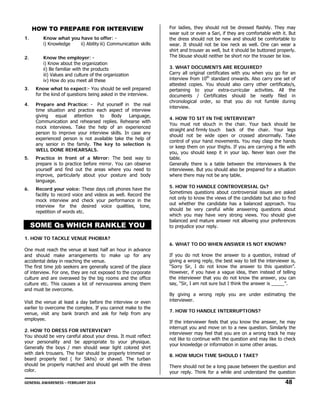 HOW TO PREPARE FOR INTERVIEW
1.

Know what you have to offer: i) Knowledge
ii) Ability iii) Communication skills

2.

Know the employer: i) Know about the organization
ii) Be familiar with the products
iii) Values and culture of the organization
iv) How do you meet all these

3.

Know what to expect:- You should be well prepared
for the kind of questions being asked in the interview.

4.

Prepare and Practice: - Put yourself in the real
time situation and practice each aspect of interview
giving
equal
attention
to
Body
Language,
Communication and rehearsed replies. Rehearse with
mock interviews. Take the help of an experienced
person to improve your interview skills. In case any
experienced person is not available take the help of
any senior in the family. The key to selection is
WELL DONE REHEARSALS.

5.

Practice in front of a Mirror: The best way to
prepare is to practice before mirror. You can observe
yourself and find out the areas where you need to
improve, particularly about your posture and body
language.

6.

Record your voice: These days cell phones have the
facility to record voice and videos as well. Record the
mock interview and check your performance in the
interview for the desired voice qualities, tone,
repetition of words etc.

SOME Qs WHICH RANKLE YOU

For ladies, they should not be dressed flashily. They may
wear suit or even a Sari, if they are comfortable with it. But
the dress should not be new and should be comfortable to
wear. It should not be low neck as well. One can wear a
shirt and trouser as well, but it should be buttoned properly.
The blouse should neither be short nor the trouser be low.
3. WHAT DOCUMENTS ARE REQUIRED?
Carry all original certificates with you when you go for an
interview from 10th standard onwards. Also carry one set of
attested copies. You should also carry other certificate/s,
pertaining to your extra-curricular activities. All the
documents / Certificates should be neatly filed in
chronological order, so that you do not fumble during
interview.
4. HOW TO SIT IN THE INTERVIEW?
You must not slouch in the chair. Your back should be
straight and firmly touch back of the chair. Your legs
should not be wide open or crossed abnormally. Take
control of your hand movements. You may clasp the hands
or keep them on your thighs. If you are carrying a file with
you, you should keep it in your lap. Never lean over the
table.
Generally there is a table between the interviewers & the
interviewee. But you should also be prepared for a situation
where there may not be any table.
5. HOW TO HANDLE CONTROVERSIAL Qs?
Sometimes questions about controversial issues are asked
not only to know the views of the candidate but also to find
out whether the candidate has a balanced approach. You
should be very careful while answering questions about
which you may have very strong views. You should give
balanced and mature answer not allowing your preferences
to prejudice your reply.

1. HOW TO TACKLE VENUE PHOBIA?
One must reach the venue at least half an hour in advance
and should make arrangements to make up for any
accidental delay in reaching the venue.
The first time job seekers are generally scared of the place
of interview. For one, they are not exposed to the corporate
culture and are overawed by the big rooms and the office
culture etc. This causes a lot of nervousness among them
and must be overcome.
Visit the venue at least a day before the interview or even
earlier to overcome the complex. If you cannot make to the
venue, visit any bank branch and ask for help from any
employee.
2. HOW TO DRESS FOR INTERVIEW?
You should be very careful about your dress. It must reflect
your personality and be appropriate to your physique.
Generally the boys / men should wear light colored shirt
with dark trousers. The hair should be properly trimmed or
beard properly tied ( for Sikhs) or shaved. The turban
should be properly matched and should gel with the dress
color.

6. WHAT TO DO WHEN ANSWER IS NOT KNOWN?
If you do not know the answer to a question, instead of
giving a wrong reply, the best way to tell the interviewer is,
“Sorry Sir, I do not know the answer to this question”.
However, if you have a vague idea, then instead of telling
the interviewer that you do not know the answer, you can
say, “Sir, I am not sure but I think the answer is _____”.
By giving a wrong reply you are under estimating the
interviewer.
7. HOW TO HANDLE INTERRUPTIONS?
If the interviewer feels that you know the answer, he may
interrupt you and move on to a new question. Similarly the
interviewer may feel that you are on a wrong track he may
not like to continue with the question and may like to check
your knowledge or information in some other areas.
8. HOW MUCH TIME SHOULD I TAKE?
There should not be a long pause between the question and
your reply. Think for a while and understand the question

GENERAL AWARENESS – FEBRUARY 2014                                                                                                                                                                                  

              48 

 