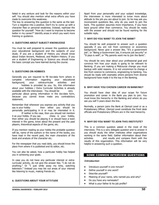 failed in any venture and look for the reasons within your
self. You should also mention what extra efforts you have
made to overcome this weakness.
The key to answering this question is the same as the last:
Turn a negative into a positive. Don't try to come up with a
character flaw or personal weakness. Instead, rephrase the
question for yourself: "How do I want to improve to become
better in my career?" Identify areas in which you want more
training or guidance.
4. QUESTIONS ABOUT SUBJECT KNOWLEDGE
You must be well prepared to answer the questions about
your educational background and the subjects of your
study. If you are a student of History you should know
about Indian Ancient, Medieval, and Modern History. If you
are a student of Engineering or Science you should know
the basic concept you have learned during the course.

5. QUESTIONS ON HOBBIES
Generally you are required to fill bio-data form where in
complete
information
regarding
your
educational
background,
your
extracurricular
activities
and
hobbies is provided by you. So, this information
about your hobbies / Extra Curricular Activities is already
available with the interviewer. You should be
very
particular about giving information in the bio-data form,
because you cannot know make any contradictory
statement.
Remember that whenever you express any activity that you
say is your hobby
then either you should be
personally participating in it or may be interested in it.
If neither is the case, then you should not mention
it as your hobby. If you say
chess is your hobby,
then either you should be playing it or should have a keen
interest in the game, know about the present and the past
players, theoretical aspects of the game, etc.
If you mention reading as your hobby the probable question
will be, name of the authors or the name of the books, you
have read in the recent past, the main characters of the
book and analysis of the character etc.
For the newspaper that you read daily, you should know the
place from where it is published and its editor, etc.

Apart from your personality and your subject knowledge,
the interviewer is more interested to know more about
attitude to the job you are about to join. So he may ask you
inconvenient questions like, why do you want to join the
bank. This question assumes more importance, if you have
back ground other than commerce. You should be ready
with the answer and should not be found wanting for the
suitable reply.
7. WHY DO YOU WANT TO JOIN THE BANK?
You should be well prepared to answer such a question
specially if you are not from commerce or economics
background. Never give a answer like, “It’s a government
job”, or “Being a Government Job, it ensures job security” or
“It pays is well”, or “My parents want me to join the Bank”.
You should be very clear about your professional goal and
convince him how your study is going to be relevant to
Banking. If you are making a Midcourse change you must
backup with solid reasons. It is not uncommon to change a
line from science to commerce, engineering to banking. You
should be ready with examples where persons from diverse
background have made it to the top in the Banking.

8. WHY HAVE YOU CHOSEN CAREER IN BANKING?
You should have clear idea of your scope for future
promotion and career in the Bank you plan to join. You
must know the hierarchy in the Banking and where do you
see you self 5 years down the line.
Normally, a person joins the Bank at Clerical Level or as a
Probationary Officer. Clerical Level constitute the front desk
officials and Probationary Officers are in the next hierarchy.

9. WHY DO YOU WANT TO JOIN THIS INSTITUTE?
This is a common question asked in the most of the
interviews. This is a very delegate question and to answer it
you should study the other institutes other organizations
working in the same field. Gather information about their
activities
and results and compare them with the
results of this organization. This information will be very
helpful in answering such a question.

You can also be asked, how a particular hobby has helped
you in achieving your goals.
In case you do not have any particular interest or extracurricular activity, do not give the answer like, “I do not do
anything.” Or “I just while away my time, watching
television.” Instead you may list out areas of your interest
like listening to music, making friends etc.

6. QUESTIONS ABOUT YOUR ATTITUDE

SOME COMMON INTERVIEW QUESTIONS
Introduction

•
•
•
•
•
•

Introduce yourself in one minute?
Define yourself in one word?
Describe yourself?
Meaning of your name, who named you and why?
Do you have any namesake?
What is your father & his job profile?

GENERAL AWARENESS – FEBRUARY 2014                                                                                                                                                                                  

              50 

 