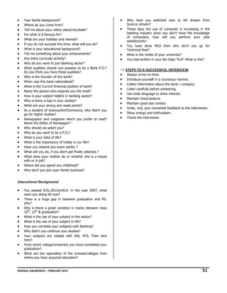 •
•
•
•
•
•
•
•
•
•
•
•
•
•
•
•
•
•
•
•
•
•
•
•
•
•
•
•
•

Your family background?
Where do you come from?
Tell me about your native place/city/state?
For what is it famous for?
What are your hobbies and interest?
If you do not succeed this time, what will you do?
What is your educational background?
Tell me something about your achievements?
Any extra curricular activity?
Why do you want to join Banking sector?
What qualities should one possess to be a Bank P.O.?
Do you think you have these qualities?
Who is the founder of this bank?
When was this bank nationalized?
What is the Current financial position of bank?
Name the person who inspired you the most?
How is your subject helpful in banking sector?
Why is there a Gap in your studies?
What are your strong and weak points?
As a student of Science/Art/Commerce, why didn’t you
go for higher studies?
Newspapers and magazine which you prefer to read?
Name the Editor of Newspaper?
Why should we select you?
Why do you want to be a P.O.?
What is your Idea of life?
What is the importance of hobby in our life?
Have you cleared any exam earlier ?
What will you do, if you don’t get finally selected,?
What does your mother do or whether she is a house
wife or in job?
Where did you spend you childhood?
Why don’t you join your family business?

•
•

•
•
•

Why have you switched over to Art stream from
Science stream?
These days the use of computer is increasing in the
banking industry since you don’t’ have the knowledge
of computers, how will you perform your jobs
satisfactorily?
You have done MCA then why don’t you go for
Technical Post?
What is the motto of your university?
You had written in your Bio Data “N.A” What is this?

10 STEPS TO A SUCCESSFUL INTERVIEW
• Always arrive on time.
• Introduce yourself in a courteous manner.
• Collect information about the bank / company
• Listen carefully before answering.
• Use body language to show interest.
• Maintain Good posture
• Maintain good eye contact
• Smile, nod, give nonverbal feedback to the interviewer.
• Show energy and enthusiasm.
• Thank the interviewer.

Educational Background

•
•
•
•
•
•
•
•
•
•

You passed B.Sc./B.Com/B.A. in the year 2007, what
were you doing till now?
There is a huge gap in between graduation and PG.
why?
Why is there a great variation in marks between class
10th, 12th & graduation?
What is the use of your subject in this sector?
What is the use of your subject in life?
How you correlate your subjects with Banking?
Why didn’t you continue your studies?
Your subjects are related with IAS, PCS. Then why
here?
From which college/University you have completed your
graduation?
What are the specialties of the schools/colleges from
where you have acquired education?

GENERAL AWARENESS – FEBRUARY 2014                                                                                                                                                                                  

              51 

 