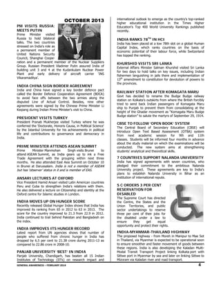 OCTOB
BER 2013
3
PM VISITS R
M
RUSSIA;
ME
EETS PUTIN
N

Prime Minister visited
Russia to hold bilateral
talks. The two countries
a's
stressed on India role as
ember of
a permanent me
nited Nations Security
Un
Council, Shangha Coopeai
tion and a per
rmanent memb of the Nuclear Suppliers
ber
s
rat
Gro
oup. Russian President Vlad
dimer Putin assured India of
f
building unit 3 a
and 4 at the Kudankulam Nuclear Power
r
ant and ear
rly delivery of aircraft carrier ‘INS
S
Pla
Vik
karamaditya’.

IN
NDIA CHINA SIGN BORD
A
DER AGREEM
MENT

Ind and China have signed a key border defence pact
dia
r
t
called the Border Defence Coo
operation Agre
eement (BDCA)
)
to avoid face o
offs between the two arm
mies along the
e
dis
sputed Line o Actual Co
of
ontrol. Besides nine other
s,
r
agr
reements were signed by th Chinese Prime Minister L
e
he
Li
Keq
qiang during In
ndian Prime Minister’s visit to China.
o

PR
RESIDENT V
VISITS TURK
KEY

Pre
esident Pranab Mukherjee visited Turkey where he was
b
s
con
nferred the 'Do
octorate, Honor Causa, in Po
ris
olitical Science'
by the Istanbul University for his achieveme
ents in political
life and contribu
e
utions to gov
vernance and democracy in
n
Ind
dia.

RIME MINIS
STER ATTENDS ASEAN S
SUMMIT
PR

Prime
Ministe Manmohan
er
Singh visits Brunei
s
to
o
att
tend ASEAN Summit, as India gears up t ink a Free
to
e
Tra
ade Agreemen with the grouping within next three
nt
g
e
mo
onths. He also attended East Asia Summit on October 10
o
t
0
in Brunei at Daru
ussalam. India is not a mem
a
mber of ASEAN
N

but has ‘observer status in it an is member o EAS.
ut
r’
nd
of

AN
NSARI LECTURES AT OX
XFORD

Vic President Ha
ce
amid Ansari vis
sited Latin Ame
erican countries
s
Per and Cuba t strengthen India's relatio
ru
to
ons with them.
He also delivered a lecture on Citizenship and identity at the
e
d
C
e
Ox
xford centre for Islamic studie in London.
r
es

IN
NDIA MOVES UP ON HUN
S
NGER SCOR
RE

Recently released Global Hunge Index shows that India has
d
er
s
s
imp
proved its ranking from 65 in 2012 to 63 in 2013. The
i
e
sco for the cou
ore
untry improved to 21.3 from 22.9 in 2012.
d
m
Ind continued t trail behind Pakistan and Bangladesh on
dia
to
n
the index.
e

IN
NDIA IMPRO
OVES ITS HU
UNGER RECO
ORD

Lat
test report fro
om UN agenc
cies shows th
hat number of
f
peo
ople who suff
ffered from ch
hronic hunger in India has
s
dro
opped by 6.5 p cent to 21
per
1.38 crore during 2011-13 as
s
com
mpared to 22.8 crore in 200
86
08-10.

PA
ANJAB UNIV
VERSITY ‘BE
EST’ IN INDI
IA

Pan
njab University Chandigarh, has beaten all 15 Indian
y,
n
Ins
stitutes of Technology (IITs on researc impact and
s)
ch
d

intern
national outloo to emerge a the country's top-ranked
ok
as
highe
er educationa institution in the Tim
al
mes Higher
Education's Top 40 World Univ
00
versity Ranking published
gs
recen
ntly.

IND RANKS 7 TH IN HCI
DIA
78
India has been plac at a low 78 slot on a global Human
a
ced
8th
Capit
tal Index, wh
hich ranks co
ountries on th basis of
he
econo
omic potential of their labou force, while Switzerland
ur
e
has t
topped the rank
king.

KHU
URSHID VIS
SITS SRI LAN
NKA

Exter
rnal Affairs Min
nister Salman Khurshid visite Sri Lanka
ed
for tw days to ho talks on ke issues, inclu
wo
old
ey
uding Indian
fishermen languishing in jails the and implem
ere
mentation of
amendment to constitution f devolution o powers to
o
for
of
13th a
the p
provinces.

RAILWAY STAT
TION AFTER KOMAGATA MARU
A
Govt has decided to rename t
the Budge Bu
udge railway
statio on Kolkata’s outskirts from where the Br
on
s
m
ritish forcibly
tried to send back Indian passe
k
engers of Kom
magata Maru
ship to Punjab to prevent them from consolid
dating at the
heigh of the Ghadar movement as “Komagata Maru Budge
ht
Budg station” to sa
ge
alute the marty of Septemb 29, 1914.
yrs
ber

CBS TO FOLLO ‘OPEN BO
SE
OW
OOK’ SYSTE
EM

The Central Board of Seconda
d
ary Education (CBSE) will
duce Open Text Based As
ssessment (OT
TBA) system
introd
from next acad
demic session for 9th and 11th
n
will
ed
s
classes. Students w be informe four months in advance
aterial on whic the examina
ch
ations will be
about the study ma
trengthening
conducted. The new system aims at st
ents' analytical and theoretica skills.
al
stude

7 CO
OUNTRIES S
SUPPORT NA
ALANDA UNIVERSITY

India has signed agreements w
a
with seven cou
untries, who
pledg
ged their com
mmitment to the ambitio
ous Nalanda
Unive
ersity project. These agree
ements are ke to India's
ey
plans to establish Nalanda Un
s
h
niversity in B
Bihar as an
instit
tution of interna
ational repute.

S C ORDERS 3 P
PER CENT
RES
SERVATION FOR
DISA
ABLED

The Supreme Cour has directed
rt
d
the C
Centre, the St
tates and the
e
Union Territories, and public
n
c
secto undertaking to reserve
or
gs
e
three per cent of their jobs for
e
r
the disabled under a law to
o
ensure
they
get
equal
l
oppo
ortunity and pro
otect their right
ts.

IND
DIA-MYANMA
AR-THAILAN HIGHWA
ND
AY

The p
proposed highw - from Mo
way
oreh in Manipur to Mae Sot
in Th
hailand, via Mya
anmar is expec
cted to be oper
rational soon
to en
nsure smoother and faster mo
r
ovement of goo between
ods
these regions. India is also deve
e
eloping the Ka
aladan MultiModa Transit Tran
al
nsport Project linking Kolka port with
t
ata
Sittw port in Myan
we
nmar by sea an later on link
nd
king Sittwe to
Mizor
ram via Kaladan river and roa transport.
ad

4

GEN
NERAL AWARENESS – FEBRUARY 20
014                                                                                                                                                         
                                                     

 