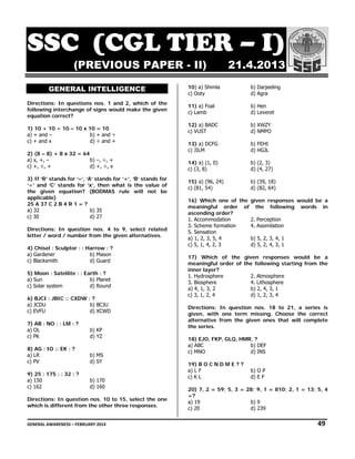 SSC ( GL ER I)
S C (CG TIER – I
(PRE
EVIOUS PAP
S
PER - II)
GENE
ERAL INT
TELLIGEN
NCE
Dir
rections: In questions no 1 and 2, which of the
os.
e
fol
llowing interc
change of sig would ma
gns
ake the given
n
eq
quation correc
ct?
0
1) 10 + 10 ÷ 10 – 10 x 10 = 10
b) + and ÷
a) + and –
d) ÷ and +
c) + and x
2) (8 – 8) + 8 x 32 = 64
,
b) –, ÷, +
a) x, +, –
d) +, ÷, x
+
c) +, ÷, +
ands for ‘+’, ‘ stands for
‘B’
r
3) If ‘R’ stands for ‘–’, ‘A’ sta
’
nds for ‘x’, then what is the value of
t
f
‘÷’ and ‘C’ stan
the given equ
e
uation? (BODMAS rule will not be
e
ap
pplicable)
25 A 37 C 2 B 4 R 1 = ?
5
a) 32
b) 35
c) 30
7
d) 27
rections: In question no 4 to 9, select related
os.
d
Dir
let
tter / word / number from the given al
m
lternatives.
ow
4) Chisel : Sculptor : : Harro : ?
b) Mason
M
a) Gardener
d) Guard
G
c) Blacksmith
llite : : Earth : ?
5) Moon : Satel
b) Planet
a) Sun
R
d) Round
c) Solar system
::
6) BJCI : JBIC : CXDW : ?
b) BCJU
a) JCDU
d) XCWD
c) EVFU
M
7) AB : NO : : LM : ?
a) OL
c) PK

b) KP
d) YZ
Z

K
8) AG : IO :: EK : ?
a) LR
c) PV

M
b) MS
d) SY
Y

32
9) 25 : 175 : : 3 : ?
a) 150
c) 162

70
b) 17
d) 16
60

rections: In q
question nos. 10 to 15, se
elect the one
e
Dir
wh
hich is differe from the other three re
ent
o
esponses.

21.4.20
2
013

10) a Shimla
a)
c) Oo
oty

b) Darj
jeeling
d) Agra
a

a)
11) a Foal
c) Lamb

b) Hen
n
d) Leve
eret

a)
12) a BADC
c) VU
UST

b) XWZ
ZY
d) NMP
PO

a)
13) a DCFG
c) JIL
LM

b) FEH
HI
d) HGJ
JL

a)
14) a (1, 0)
c) (3, 8)
,

b) (2, 3)
d) (4, 27)

a)
15) a (96, 24)
c) (81, 54)

b) (39, 18)
,
d) (82, 64)
,

of
would be a
16) Which one o the given responses w
meaningful order of the following words in
ending order?
?
asce
1. Ac
ccommodation
ception
2. Perc
3. Sc
cheme formatio
on
4. Assimilation
5. Se
ensation
b) 5, 2 3, 4, 1
a) 1, 2, 3, 5, 4
2,
d) 5, 2 4, 3, 1
2,
c) 5, 1, 4, 2, 3
the given responses wo
ould be a
17) Which of t
r
owing starting from the
meaningful order of the follo
er
inne layer?
1. Hy
ydrosphere
2. Atm
mosphere
3. Bio
osphere
4. Litho
osphere
a) 4, 1, 3, 2
b) 2, 4 3, 1
4,
d) 1, 2 3, 4
2,
c) 3, 1, 2, 4
ctions: In question nos. 18 to 21, a series is
Direc
given, with one term missin
ng. Choose t
the correct
rnative from the given o
ones that wil complete
ll
alter
the s
series.
EJO, FKP, GLQ HMR, ?
Q,
18) E
a) AB
BC
F
b) DEF
c) MN
NO
d) INS
19) B O C N D M E ? ?
a) L F
c) K L

b) O P
d) E F

,
20) 7, 2 = 59; 5, 3 = 28; 9, 1 = 810; 2, 1 = 13; 5, 4
=?
9
b) 9
a) 19
c) 20
0
9
d) 239

GEN
NERAL AWARENESS – FEBRUARY 20
014                                                                                                                                                         
                                             

   49 

 
