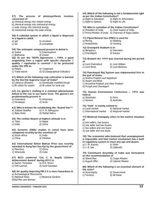 57) The process of photosynthesis
conversion of
a) chemical energy into radiant energy
b) chemical energy into mechanical energy
c) solar energy into chemical energy
d) mechanical energy into solar energy

involves

58) A colloidal system in which a liquid is dispersed
in a liquid is called
a) gel
b) emulsion
c) sol
d) precipitate
59) The antiseptic compound present in dettol is
a) Iodine
b) Enloroxylenol
c) Biothional
d) Cresol
60) As per the TRIPS Agreement – 1994, a good
originating from a region with specific character /
quality / reputation is covered / to be protected
under the IPR as
a) Patent
b) Trademark
c) Trade secret
d) GI (Geographical Indicator)
61) Which of the following crop cultivation is banned
by the Hon’ble Supreme Court of India?
a) Lathyrus (Khesari)
b) Genetically modified brinjal
c) Bt cotton for export
d) Bt cotton for local use
62) Ice glacier’s melting is a common phenomenon
linked to the rise in sea water level. The glaciers are
predominantly present in
a) Greenland
b) Antarctica
c) Himalayas
d) Arctic
63) Who is known for establishing the “Anand Van”?
a) Jubliant Buddha
b) H. N. Bahuguna
c) Baba Amte
d) Motilal Nehru
64) The civilian Airport at highest altitude is in
a) Tibet
b) Nepal
c) India
d) China
65) Genomic (DNA) studies in camel have been
completed recently by the scientists of
a) South Africa
b) India
c) China
d) Pakistan
66) International Simon Bolivar Prize was recently
awarded to Aung San Suu Kyi by the government of
a) Mauritius
b) China
c) Venezuela
d) Cuba
67) BCCI conferred “Col. C. K. Naydu Lifetime
Achievement Award” during 2012 to
a) Sachin Tendulkar
b) M.S. Dhoni
c) VVS Laxman
d) Sunil Gavaskar
68) Air quality depicting PM 2.5 is more hazardous to
a) Archaeological Monuments
b) National Parks
c) Botanical Gardens
d)Old Men and Women

69) Which of the following is not a fundamental right
as per the Indian Constitution?
a) Right to Education
b) Right to Information
c) Right to Speech
d) Right to Life
70) Who is custodian of the Indian Constitution?
a) President of India
b) Chief Justice of India
c) Prime Minister of India d) Chairman of Rajya Sabha
71) Piped Natural Gas (PNG) is used for
a) Mining
b) Welding
c) Anaesthesia
d) Cooking
72) Greenpark Stadium is in
a) Bengaluru
b) Dehradun
c) Chandigarh
d) Kanpur
73) Rowlatt Act 1919 was enacted during the period
of
a) Lord Chelmsford
b) Lord William
c) Lord Minto
d) Lord Bentinck
74) Panchayati Raj System was implemented first in
the pair of states
a) Andhra Pradesh and Rajasthan
b) Assam and Bihar
c) Arunachal Pradesh and Uttar Pradesh
d) Punjab and Chandigarh
75) Human Environment Conference – 1972 was
held at
a) Stockholm
b) Paris
c) Geneva
d) Australia
76) ‘Gold’ is mainly related to
a) Local market
b) National market
c) International market
d) Regional market
77) Bilateral monopoly refers to the market situation
of
a) two sellers, two buyers
b) one seller and two buyers
c) two sellers and one buyer
d) one seller and one buyer
78) The economist who believed that unemployment
is impossible and that market mechanism has a built
in regulatory system to meet any ups and downs
a) J. M. Keynes
b) Ohlin
c) J. B. Say
d) Galbraith
79) Constituent Assembly of India was formulated
on the recommendation of
a) Wavel Plan
b) Cripps Mission
c) August Offer
d) Cabinet Mission
80) Which of the following is an essential element of
the state?
a) Sovereignty
b) Government
c) Territory
d) All these

GENERAL AWARENESS – FEBRUARY 2014                                                                                                                                                                                                     

   53 

 