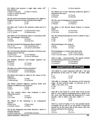 81) Which has become a legal right under 44th
Amendment?
a) Right to Education
b) Right to Property
c) Right to Judicial Remedies
d) Right to Work
82) By which Constitution Amendment Act, Right to
Property ceased to remain a fundamental right?
b) 42nd
a) 44th
rd
d) 45th
c) 43

c) Arson

d) Ozone depletion

94) Which one of the following endocrine gland is
situated in the neck?
a) Pancreas
b) Thyroid
c) Pituitary
d) Adrenals
95) The seat of intelligence is situated in the
a) Cerebrum
b) Cerebellum
c) Medulla
d) Thalamus

83) Who said “Truth is the ultimate reality and it is
God”?
a) Swamy Vivekananda
b) Rabindra Nath Tagore
c) M. K. Gandhi
d) Radhakrishnan

96) What is the Normal Blood Volume in human
adult?
a) One litre
b) Three litres
c) Five litres
d) Seven litres

84) Which of the following tribes is associated with
the “Tana Bhagat” movement?
a) Uraon
b) Munda
c) Santhal
d) Konda dora

97) The fasting blood glucose level in adults in mg /
100 ml is
a) 200
b) 160
c) 100
d) 60

85) Who founded the Naujawan Bharat Sabha?
a) B. C. Pal
b) G. Subramania Iyer
c) Sardar Bagat Singh
d) Rukmani Lakshmipath

98) Entomology is the study of
a) Birds
b) Insects
c) Fossils
d) Fungi

86) The Narendra Mandal or Chamber of Princes was
inaugurated in 1921 by
a) Lord Curzon
b) Lord Wellesley
c) Duke of Connaught
d) Duke of Wellingdon

99) Exobiology is a science that deals with
a) extinct forms
b) life in other planets
c) life in the outer space d) life in marine habitat

87) Buddha, Dhamma and Sangha together are
known as
a) Triratna
b) Trivarga
c) Trisarga
d) Trimurti
88) Who was called Lichchavi Dauhitra?
a) Chandragupta I
b) Skandagupta
c) Kumaragupta
d) Samudragupta
89) Which hill station is called as the ‘Queen of the
Satpuras’
a) Pachmarhi
b) Nilgiri
c) Mahenderagiri
d) Cardamom
90) Which national highway connects Delhi and
Kolkata via Mathura and Varanasi?
a) NH4
b) NH2
c) NH10
d) NH6
91) The country where drip irrigation is more
efficiently used is
a) India
b) Israel
c) Sri Lanka
d) England
92) Which of the following is an endangered
species?
a) Black buck
b) Blue sheep
c) Gangetic dolphin
d) Mithun
93) Of the following man-made disasters, which is
socially induced?
a) Debris Avalanche
b) Salt Water Intrusion

100) In radio – communication, the signals emitted
by transmitting antenna are reflected on
a) stratosphere
b) ozonosphere
c) ionosphere
d) troposphere

QUANTITATIVE APTITUDE
101) ABCD is a cyclic trapezium with AB || DC and
AB diameter of the circle. If ∠CAB = 30° then ∠ADC
is
a) 60°
b) 120°
c) 150°
d) 30°
102) ABC is a triangle. The bisectors of the internal
angle ∠B and external angle ∠C intersect at D. If
∠BDC = 50°, then ∠A is
a) 100°
b) 90°
c) 40°
d) 60°
103) AB is the chord of a circle with centre O and
DOC is a line segment originating from a point D on
the circle and intersecting AB produced at C such
that BC = OD. If ∠BCD = 20°, then ∠AOD = ?
a) 20°
b) 30°
c) 40°
d) 60°
104) In a circle of radius 17 cm, two parallel chords
of lengths 30 cm and 16 cm are drawn. If both the
chords are on the same side of the centre, then the
distance between the chords is
a) 9 cm
b) 7 cm
c) 23 cm
d) 11 cm

GENERAL AWARENESS – FEBRUARY 2014                                                                                                                                                                                                     

   54 

 