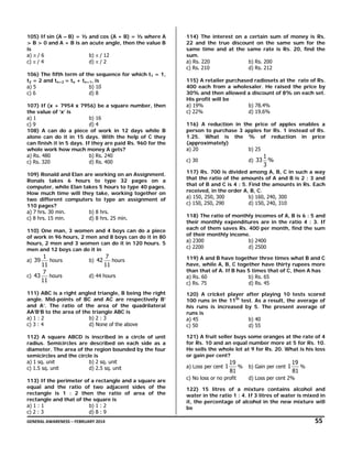 105) If sin (A – B) = ½ and cos (A + B) = ½ where A
> B > 0 and A + B is an acute angle, then the value B
is
a) π / 6
b) π / 12
c) π / 4
d) π / 2
106) The fifth term of the sequence for which t1 = 1,
t2 = 2 and tn+2 = tn + tn+1, is
a) 5
b) 10
c) 6
d) 8
107) If (x + 7954 x 7956) be a square number, then
the value of ‘x’ is
a) 1
b) 16
c) 9
d) 4
108) A can do a piece of work in 12 days while B
alone can do it in 15 days. With the help of C they
can finish it in 5 days. If they are paid Rs. 960 for the
whole work how much money A gets?
a) Rs. 480
b) Rs. 240
c) Rs. 320
d) Rs. 400
109) Ronald and Elan are working on an Assignment.
Ronals takes 6 hours to type 32 pages on a
computer, while Elan takes 5 hours to type 40 pages.
How much time will they take, working together on
two different computers to type an assignment of
110 pages?
a) 7 hrs. 30 min.
b) 8 hrs.
c) 8 hrs. 15 min.
d) 8 hrs. 25 min.

114) The interest on a certain sum of money is Rs.
22 and the true discount on the same sum for the
same time and at the same rate is Rs. 20, find the
sum.
a) Rs. 220
b) Rs. 200
c) Rs. 210
d) Rs. 212
115) A retailer purchased radiosets at the rate of Rs.
400 each from a wholesaler. He raised the price by
30% and then allowed a discount of 8% on each set.
His profit will be
a) 19%
b) 78.4%
c) 22%
d) 19.6%
116) A reduction in the price of apples enables a
person to purchase 3 apples for Rs. 1 instead of Rs.
1.25. What is the % of reduction in price
(approximately)
a) 20
b) 25
d) 33

c) 30

1
%
3

117) Rs. 700 is divided among A, B, C in such a way
that the ratio of the amounts of A and B is 2 : 3 and
that of B and C is 4 : 5. Find the amounts in Rs. Each
received, in the order A, B, C.
a) 150, 250, 300
b) 160, 240, 300
c) 150, 250, 290
d) 150, 240, 310

110) One man, 3 women and 4 boys can do a piece
of work in 96 hours, 2 men and 8 boys can do it in 80
hours, 2 men and 3 women can do it in 120 hours. 5
men and 12 boys can do it in

118) The ratio of monthly incomes of A, B is 6 : 5 and
their monthly expenditures are in the ratio 4 : 3. If
each of them saves Rs. 400 per month, find the sum
of their monthly income.
a) 2300
b) 2400
c) 2200
d) 2500

1
hours
11
7
c) 43
hours
11

119) A and B have together three times what B and C
have, while A, B, C together have thirty rupees more
than that of A. If B has 5 times that of C, then A has
a) Rs. 60
b) Rs. 65
c) Rs. 75
d) Rs. 45

a) 39

b) 42

7
hours
11

d) 44 hours

111) ABC is a right angled triangle, B being the right
angle. Mid-points of BC and AC are respectively B’
and A’. The ratio of the area of the quadrilateral
AA’B’B to the area of the triangle ABC is
a) 1 : 2
b) 2 : 3
c) 3 : 4
d) None of the above

120) A cricket player after playing 10 tests scored
100 runs in the 11th test. As a result, the average of
his runs is increased by 5. The present average of
runs is
a) 45
b) 40
c) 50
d) 55

112) A square ABCD is inscribed in a circle of unit
radius. Semicircles are described on each side as a
diameter. The area of the region bounded by the four
semicircles and the circle is
a) 1 sq. unit
b) 2 sq. unit
c) 1.5 sq. unit
d) 2.5 sq. unit

121) A fruit seller buys some oranges at the rate of 4
for Rs. 10 and an equal number more at 5 for Rs. 10.
He sells the whole lot at 9 for Rs. 20. What is his loss
or gain per cent?

113) If the perimeter of a rectangle and a square are
equal and the ratio of two adjacent sides of the
rectangle is 1 : 2 then the ratio of area of the
rectangle and that of the square is
a) 1 : 1
b) 1 : 2
c) 2 : 3
d) 8 : 9

a) Loss per cent 1

19
19
% b) Gain per cent 1
%
81
81

c) No loss or no profit

d) Loss per cent 2%

122) 15 litres of a mixture contains alcohol and
water in the ratio 1 : 4. If 3 litres of water is mixed in
it, the percentage of alcohol in the new mixture will
be

GENERAL AWARENESS – FEBRUARY 2014                                                                                                                                                                                                     

   55 

 