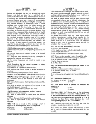 PASSAGE I
(QUESTION NOS. 153 – 157)
Pidgins are languages that are not acquired as mother
tongues and that are used for a restricted set of
communicative functions. They are formed from a mixture
of languages and have a limited vocabulary and a simplified
grammar. Pidgins serve as a means of communication
between speakers of mutually unintelligible languages and
may become essential, in multilingual areas. A creole
develops from a pidgin when the pidgin becomes the
mother tongue of the community. To cope with the
consequent expansion of communication functions the
vocabulary is increased and the grammar becomes more
complex. Where a creole and the standard variety of English
coexist, as in the Caribbean, there is a continuum from the
most extreme form of creole to the form that is closest to
the standard language. Linguists mark off the relative
positions on the creole continuum as the ‘basilect’ (the
furthest from the standard language), the ‘mesolect’, and
the ‘acrolet’. In such situations, most creole speakers can
vary their speech along the continuum and many are also
competent in the standard English of their country.
153) A pidgin develops in a situation when
a) Different and mutually unintelligible languages exist side
by side
b) A creole becomes the mother tongue of a linguistic
community
c) A language with restricted vocabulary undergoes an
expansion in grammar and vocabulary
d) Two similar languages are mixed to create a new
language
154) According to the given passage a pidgin
becomes a creole when
a) It ceases to be a means of communication
b) It becomes the mother tongue for a new generation of
speakers
c) Its vocabulary undergoes some kind of change
d) Two or more languages are mixed with an existing pidgin
155) According to the passage, a creole continuum is
a) A linguistic term for the mixture of more than two
languages
b) A scale which measures the linguistic competence of the
speaker
c) A scale in which the proximity of the creole to the
standard language is measured
d) A record of the continuous history of a creole
156) According to the passage ‘basilect’ means
a) An impure form of a creole
b) A form of creole which is furthest from the standard
language
c) A form of creole which has an extended vocabulary
d) A form of creole which is very close to the standard
language
157) Find out a word in the passage which is
opposite in meaning to the word – ‘Simplified’
a) Complex
b) Expansion
c) Restricted
d) Consequent

PASSAGE II
(QS. NO. 158 – 162)
There were four of us – George, and William Samuel Harris,
and myself, and Montmorency. We were sitting in my room,
smoking and talking about how bad we were – bad from a
medical point of view I mean, of course.
We were all feeling seedy, and we were getting quite
nervous about it. Harris said he felt such extraordinary fits
of giddiness come over him at times, that he hardly knew
what he was doing; and then George said that he had fits of
giddiness too, and hardly knew what he was doing. With
me, it was my liver that was out of order. I knew it was my
liver that was out of order, because I had just been reading
a patent liver-pill circular, in which were detailed the various
symptoms by which a man could tell when his liver was out
of order. I had them all.
It is a most extraordinary thing, but I never read a patent
medicine advertisement without being impelled to the
conclusion that I am suffering from the particular disease
therein dealt with in its most virulent form. The diagnosis
seems in every case to correspond exactly with all the
sensations that I have ever felt.
158) The four felt down and out because
a) the room was too smoky
b) they could never read a patent medicine advertisement
c) they thought they were ill
d) they had experienced a most extraordinary thing
159) Whenever the speaker read a liver pill circular
a) he suffered from an extraordinary surge of giddiness
b) he felt sure that he had a liver disorder
c) he felt the urge to smoke
d) All of the above
160) The author of the above passage seems to be
suffering from
a) fits of morbid depression without real cause
b) an abnormal anxiety about his health
c) melancholia
d) an unnecessarily dark, gloomy and pessimistic attitude to
life
161) Harris was troubled by
a) a symptom of vertigo b) garrulity
c) tribulation
d) frailty
162) The word which is closest in meaning to
‘virulent’ is
a) fantastic
b) vital
c) viral
d) hostile
Directions (163 – 167): Some parts of the sentences
have errors and some have none. Find out which part
of the sentence has an error and blacken the oval [•]
corresponding to the appropriate letter (A, B, C). If a
sentence is free from error, blacken the oval
corresponding to (D) in the Answer Sheet.
163) I whistled thrice (a)/ with full might and raise my
arms (b) / towards the sky. (c) / No error (d)
164) Science and religion (a) / are both necessary for man
and for their (b) / outer and inner self respectively. (c) / No
error (d)

GENERAL AWARENESS – FEBRUARY 2014                                                                                                                                                                                                     

   58 

 