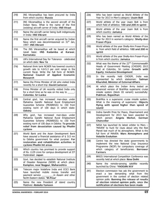 210)

INS Vikramaditya has been procured by India
from which country: Russia

226)

Who has been named as World Athlete of the
Year for 2013 in Men’s category: Usain Bolt

211)

INS Vikramaditya is the second aircraft of the
Indian Navy. What is the name of the first
(existing) aircraft carrier of India: INS Viraat

227)

World athlete of the year Usain Bolt is from
which field of athletics: 100 and 200 m sprint

212)

Name the aircraft carrier being built indigenously
in India: INS Vikrant

228)

World athlete of the year Usain Bolt is from
which country: Jamaica

213)

Name the first aircraft carrier acquired by Indian
Navy which was decommissioned on 31st Jan,
1997: INS Vikrant

229)

Who has been named as World Athlete of the
Year for 2013 in women’s category: Shelly-Ann
Fraser-Pryce

The INS Vikramaditya will be based at which
naval base: INS Kadamba at Karwar,
Karnataka

230)

214)

World athlete of the year Shelly-Ann Fraser-Pryce
is from which field of athletics: 100 and 200 m
sprint

215)

UN’s International Day for Tolerance
on which date: Nov 16

231)

World athlete of the year Shelly-Ann Fraser-Pryce
is from which country: Jamaica

216)

National think tank NCAER has lowered country's
growth rate to 4.8-5.3 per cent range in the
current fiscal. Write the full form of NCAER:
National Council of Applied Economic
Research

232)

What was the theme of the 22nd Commonwealth
Heads of Government Meeting (CHOGM) 2013
held at Colombo, Sri Lanka: Growth with
Equity; Inclusive Development

233)

In the recently held CHOGM, India was
represented by which statesman: Salman
Khurshid, Minister of External Affairs

234)

At which place the Indian Army tested an
advanced version of BrahMos supersonic cruise
missile system (block III variant) successfully:
Pokhran, Rajasthan

235)

BrahMos is a supersonic cruise missile system.
What is the meaning of supersonic: Objects
flying with speed higher than speed of
sound

236)

Indira Gandhi Prize for Peace, Disarmament and
Development for 2013 has been awarded to
which person: Angela Merkel, German
Chancellor

237)

NASA has launched its latest orbiter to Mars –
‘MAVEN’ to hunt for clues about why the Red
Planet lost much of its atmosphere. What is the
full form of MAVEN: Mars Atmosphere and
Volatile Evolution

238)

Centre has directed the state governments to
implement the new National Crop Insurance
Programme (NCIP) for compulsory coverage of
which category of beneficiaries: Borrower
Farmers

239)

BRICS International Competition Conference was
recently held at which place: New Delhi

240)

Name the remote-sensing satellite
launched by China: ‘YAOGAN XIX’

241)

Election commission has ask the government to
enact a law demanding what from the
government in the context of election related
opinion polls: Banning the release of results
of election related opinion polls, once the
notification of elections has been made

celebrated

217)

Name the Prime Minister of UK who visited India
recently for a short trip: David Cameron

218)

Prime Minister of UK recently visited India only
for a short time as he was on his way to _____:
Colombo, Sri Lanka

219)

Central govt. has increased man-days under
Mahatma Gandhi National Rural Employment
Guarantee Scheme (MGNREGS) to 150 from
existing norm of 100 days in which state:
Odisha

220)

Why govt. has increased man-days under
Mahatma Gandhi National Rural Employment
Guarantee Scheme (MGNREGS) to 150 from
existing norm of 100 days in Odisha: To provide
relief from devastation caused by Phailin
cyclone

221)

World Bank and the Asian Development Bank
have assured a financial assistance of $ 313 mn
to Odisha government for what purpose: For
restoration and rehabilitation activities in
cyclone Phailin hit areas

222)

Which country has promised to provide support
of Rs. 1129 crore for campus development at IIT
Hyderabad: Japan

223)

Govt. has decided to establish National Institute
of Disaster Response (NIDR) at which place:
Kamptee, near Nagpur, Maharashtra

224)

Telecom major Vodafone India and ICICI Bank
have launched mobile money transfer and
payment service _________in Assam and other
North Eastern states: 'M-Pesa'

225)

Name the new President of island country
Maldives: Abdulla Yameen

recently

GENERAL AWARENESS – FEBRUARY 2014                                                                                                                                                                                                           

69 

 