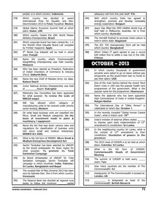 people, is in which country: Indonesia

adequacy rule from this year itself: 9%

278)

Which country has decided to award
International Prize for Equality and NonDiscrimination 2013 to Malala Yousafzai: Mexico

296)

With which country India has agreed to
strengthen, promote and develop renewable
energy cooperation: Belgium

279)

Global Islamic Economic Summit held at which
place: Dubai, UAE

297)

280)

Which country hosted the 20th World Master
Athletics Championship: Brazil

Jason Day lifted the ISPS HANDA World Cup of
Golf held in Melbourne, Australia. He is from
which country: Australia

298)

281)

Which corporate brand has been ranked No. 1 in
the 'World's Most Valuable Brand List' compiled
by 'Forbes' magazine: Apple

The Hornbill Festival to promote tribal culture is
held in which state: Nagaland

299)

The ICC T20 championship 2014 will be held
which country: Bangladesh

282)

4th World Cup Kabaddi will be held in which
state: Punjab

300)

283)

Name the country where Commonwealth
Weightlifting Championship was held recently:
Malaysia

Which Indian IT giant agreed to pay a record
$34 million fine to settle a visa row in the USA:
Infosys

284)

Who has been elected as President, Federation
of Indian Chambers of Commerce & Industry
(Ficci): Sidharth Birla

285)

Name the new Chief of Pakistan Army: Lt. Gen.
Raheel Sharif

286)

Junior National Archery Championship was held
at _________Assam: Kokrajhar

287)

OCTOBER – 2013
301)

In which country thousands of government
servants were asked to go on leave without pay
temporarily as the government had no funds to
pay their salary: USA

302)

Mahendra Dev Committee has been appointed
for what purpose: To review the scale of
NREGA wages

One of the main factors behind the recent ‘Shut
Down’ crisis in USA was the popular health care
programmes of the government. What is the
popular name for this programme: Obamacare

303)

288)

RBI
has
allowed
which
category
of
manufacturing units to be covered under priority
sector lending: Medium

Name the diplomat who has been appointed
High Commissioner of India in United Kingdom:
Ranjan Mathai

304)

The International Day of “Older Person” is
celebrated on which day: October 1

289)

On what basis business units are classified into
Micro, Small and Medium categories: On the
basis of investment made in plant &
machinery / equipment

305)

In the recently compiled “Global Human Capital
Index”, what is India’s rank: 78th

306)

India’s minister of external affairs visited ______
to impress upon early implementation of 13th
amendment to constitution: Sri Lanka

307)

In the neighbouring country Sri Lanka, what is
the context of 13th amendment to their
constitution: Devolution of powers to the
provinces

308)

The 2013 meet of CHOGM is to be held at which
place: Colombo, Sri Lanka

309)

What
is
the
Commonwealth
Meeting

310)

The summit of CHOGM is held every _____
years: Two

311)

How many countries are the member of The
Commonwealth: 53

312)

Headquarter of The Commonwealth is located at:
London, UK

313)

_________ is designated as head
Commonwealth: British Monarch

290)

Name the Act that lays down various rules and
regulations for classification of business units
into micro small and medium enterprises:
MSMED Act 2006

291)

What is the full form of MSMED: Micro Small &
Medium Enterprises Development Act

292)

Sachin Tendulkar has been selected by UNICEF
as the brand ambassador for Asian region for
what purpose: To promote its Total
Sanitation Campaign

293)

As Brand Ambassador of UNICEF for Total
Sanitation Campaign, Sachin Tendulkar will
campaign in which countries: India, Pakistan,
Sri Lanka, Bangladesh and Nepal

294)

The coveted title of Miss Universe 2013 has been
won by Gabriela Isler. She is from which country:
Venezuela

295)

The Reserve Bank has directed all regional rural
banks to follow the minimum _______capital

full
form
Heads of

of
CHOGM:
Government

of the

GENERAL AWARENESS – FEBRUARY 2014                                                                                                                                                                                                           

71 

 