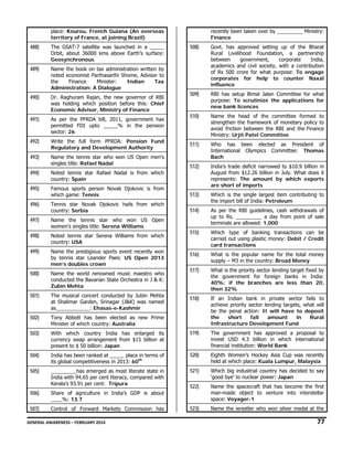 place: Kourou, French Guiana (An overseas
territory of France, at joining Brazil)

488)

The GSAT-7 satellite was launched in a _____
Orbit, about 36000 kms above Earth’s surface:
Geosynchronous

489)

Name the book on tax administration written by
noted economist Parthasarthi Shome, Advisor to
the
Finance
Minister:
Indian
Tax
Administration: A Dialogue

490)

Dr. Raghuram Rajan, the new governor of RBI
was holding which position before this: Chief
Economic Advisor, Ministry of Finance

491)

As per the PFRDA bill, 2011, government has
permitted FDI upto _____% in the pension
sector: 26

492)

Write the full form PFRDA: Pension Fund
Regulatory and Development Authority

493)

Name the tennis star who won US Open men’s
singles title: Rafael Nadal

494)

Noted tennis star Rafael Nadal is from which
country: Spain

495)

recently been taken over by _________ Ministry:
Finance

508)

Govt. has approved setting up of the Bharat
Rural Livelihood Foundation, a partnership
between
government,
corporate
India,
academics and civil society, with a contribution
of Rs 500 crore for what purpose: To engage
corporates for help to counter Naxal
influence

509)

RBI has setup Bimal Jalan Committee for what
purpose: To scrutinize the applications for
new bank licences

510)

Name the head of the committee formed to
strengthen the framework of monetary policy to
avoid friction between the RBI and the Finance
Ministry: Urjit Patel Committee

511)

Who has been elected as President of
International Olympics Committee: Thomas
Bach

512)

Famous sports person Novak Djokovic is from
which game: Tennis

India’s trade deficit narrowed to $10.9 billion in
August from $12.26 billion in July. What does it
represents: The amount by which exports
are short of imports

513)

496)

Tennis star Novak Djokovic hails from which
country: Serbia

Which is the single largest item contributing to
the import bill of India: Petroleum

514)

497)

Name the tennis star who won US Open
women’s singles title: Serena Williams

As per the RBI guidelines, cash withdrawals of
up to Rs. _________ a day from point of sale
terminals are allowed: 1,000

498)

Noted tennis star Serena Williams from which
country: USA

515)

Which type of banking transactions can be
carried out using plastic money: Debit / Credit
card transactions

499)

Name the prestigious sports event recently won
by tennis star Leander Paes: US Open 2013
men’s doubles crown

516)

What is the popular name for the total money
supply – M3 in the country: Broad Money

500)

Name the world renowned music maestro who
conducted the Bavarian State Orchestra in J & K:
Zubin Mehta

517)

What is the priority sector lending target fixed by
the government for foreign banks in India:
40%; if the branches are less than 20,
then 32%

501)

The musical concert conducted by Jubin Mehta
at Shalimar Garden, Srinagar (J&K) was named
as____________: Ehasas-e-Kashmir

518)

502)

Tony Abbott has been elected as new Prime
Minister of which country: Australia

If an Indian bank in private sector fails to
achieve priority sector lending targets, what will
be the penal action: It will have to deposit
the
short
fall
amount
in
Rural
Infrastructure Development Fund

503)

With which country India has enlarged its
currency swap arrangement from $15 billion at
present to $ 50 billion: Japan

519)

The government has approved a proposal to
invest USD 4.3 billion in which international
financial institution: World Bank

504)

India has been ranked at _____ place in terms of
its global competitiveness in 2013: 60th

520)

Eighth Women’s Hockey Asia Cup was recently
held at which place: Kuala Lumpur, Malaysia

505)

_________has emerged as most literate state in
India with 94.65 per cent literacy, compared with
Kerala’s 93.91 per cent: Tripura

521)

Which big industrial country has decided to say
‘good bye’ to nuclear power: Japan

522)

506)

Share of agriculture in India’s GDP is about
____%: 13.7

Name the spacecraft that has become the first
man-made object to venture into interstellar
space: Voyager-1

507)

Control of Forward Markets Commission has

523)

Name the wrestler who won silver medal at the

GENERAL AWARENESS – FEBRUARY 2014                                                                                                                                                                                                           

77 

 