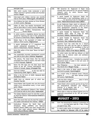 zero per cent

610)

RBI Governor Dr. Raghuram G Rajan has
recently been honoured for his ground breaking
research work by which German Bank:
Deutsche Bank

611)

A panel headed by Raghuram Rajan has
recommended a new methodology based on a
________for devolving funds for development of
states: 'Multi Dimensional Index (MDI)'.

612)

As per Raghuram Rajan report on allocation of
funds for development of states, which are the
three development categories of the states:
Least, Relatively and Less developed

590)

With which country India conducted a joint
military exercise in general combat and mountain
warfare: Nepal

591)

Indo-nepal joint military exercise was recently
held at which place: Pithoragarh, Uttrakhand

592)

Erna Solberg has been elected as Prime Minister
of which country: Norway

593)

Sultan of Johor Cup Hockey tournament was
held at Johar Bahru in which country: Malaysia

594)

National Junior Athletics Championship held
at_________, Kerala: Kochi

613)

595)

In which country a legislative decree has been
passed for reserving one seat in their parliament
for persons of Sikh/Hindu religion: Afghanistan

A panel headed by Raghuram Rajan has
identified which state of India as least
developed: Odisha, followed by Bihar

614)

596)

Wolesi Jirga is the equivalent of Indian Lok
Sabha in which country: Afghanistan

A panel headed by Raghuram Rajan has
identified which state of India as most
developed: Goa, followed by Kerala

597)

A severe earthquake of 7.7 magnitude that
caused widespread devastation in _______
district of Balochistan, Pakistan: Awaran

615)

598)

Name the author of the book “Never Go Back”:
Lee Child

Supreme Court has ruled that for a vibrant
democracy the voter has the right to negative
voting by rejecting all the candidates in fray by
exercising the option of _________in EVMs and
ballot papers: None of the Above (NOTA)

599)

The sustainable mountain development summit
was held at which place: Kohima, Nagaland

616)

For which metro city ADB has offered a $ 400
million loan to improve water and sanitation
system: Kolkata

600)

The picture, The Good Road, that has been
nominated from India to Oscars, has been made
in which language: Gujarati

617)

NASA’s unmanned rover – Curiosity has recently
discovered traces of water in the soil cover of
which planet: Mars

601)

Name the film that won the Best Asian Film
Award at the 38th Toronto International Film
Festival in Canada: Qissa, A Punjabi Film

618)

Miss Philippines _______ has been selected as
Miss World 2013: Megan Young

602)

Govt has notified ________ as the new date for
implementing GAAR: April 1, 2016

619)

What is the name of latest search algorithm
launched by google: Hummingbird

603)

What is the full form of GAAR: General Anti
Avoidance Rules

620)

In a recent ruling of National Green Tribunal,
digging of ________ has been banned across
the country: Soil (Earth)

604)

GAAR form an internal part of which law:
Income Tax Act

621)

India has been ranked at ______ place in terms
of corruption risk: 69th

605)

Grand Master Vidit Gujrathi who won the bronze
medal at an international event, is from which
game: Chess

622)

606)

The 18th International Children's Film Festival
(ICFFI)will be held at which place: Hyderabad

‘Patan Patola’ which recently got the GI tag from
the Geographical Indication (GI) Registry,
Chennai, is a popular type of _____ from
Gujarat: Double-sided saree

623)

607)

The Golden Elephant award for best film is given
at which film festival: International Children's
Film Festival

Which state in India has offered highest price for
sugarcane procurement at Rs. 301 per quintal:
Haryana

608)

Name the movie that won the best film award at
the Ladakh International Film Festival: “OASS”

609)

Horticulture Mission for North East and
Himalayan States (HMNEH) and National
Bamboo Mission (NBM) have been merged with
which other major national mission: National
Horticultural Mission (NHM).

AUGUST – 2013
624)

Govt. has announced to continue a subvention of
_________on crop loans upto Rs. 3 lacs, if they
are paid in time: 3%

625)

In which public sector oil company, government
has decided to disinvest 10% of its stake:

GENERAL AWARENESS – FEBRUARY 2014                                                                                                                                                                                                           

80 

 