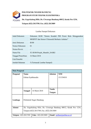 1
POLITEKNIK NEGERI BANDUNG
PROGRAM STUDI TEKNIK ELEKTRONIKA
Jln. Gegerkalong Hilir, Ds. Ciwaruga Bandung 40012, Kotak Pos 1234,
Telepon (022) 2013789, Fax. (022) 2013889
Lembar Sampul Dokumen
Judul Dokumen Dokumen B100 “Sistem Kendali PID Posisi Bola Menggunakan
MOSFET dan Sensor Ultrasonik Berbasis Arduino”
Jenis Dokumen B100
Nomor Dokumen 01
Nomor Revisi -
Nama File 3C-B100-Projek_Mandiri_SASKI
Tanggal Penerbitan 16 Maret 2018
Unit Penerbit
Jumlah Halaman 5 (Termasuk Lembar Sampul)
Data Pengusul
Pengusul Nama Jabatan NIM
Febian Syahbarudin 151354010
Tanggal 16 Maret 2018
Tanda
Tangan
Lembaga Politeknik Negeri Bandung
Alamat Jln. Gegerkalong Hilir, Ds. Ciwaruga Bandung 40012, Kotak Pos 1234,
Telepon (022) 2013789, Fax. (022) 2013889
Telepon : 022-2013789 Faks : 022-2013889 Email : polban@polban.ac.id
 