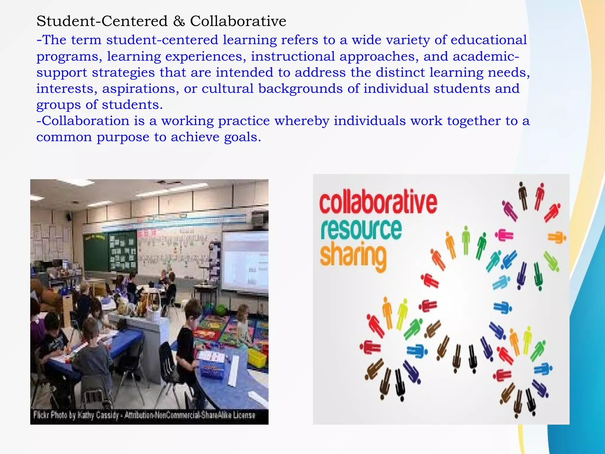 Student-Centered & Collaborative
-The term student-centered learning refers to a wide variety of educational
programs, learning experiences, instructional approaches, and academic-
support strategies that are intended to address the distinct learning needs,
interests, aspirations, or cultural backgrounds of individual students and
groups of students.
-Collaboration is a working practice whereby individuals work together to a
common purpose to achieve goals.
 