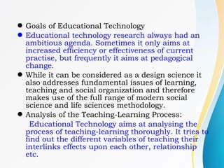 Goals of Educational Technology
Educational technology research always had an
ambitious agenda. Sometimes it only aims at
increased efficiency or effectiveness of current
practise, but frequently it aims at pedagogical
change.
While it can be considered as a design science it
also addresses fundamental issues of learning,
teaching and social organization and therefore
makes use of the full range of modern social
science and life sciences methodology.
Analysis of the Teaching-Learning Process:
Educational Technology aims at analysing the
process of teaching-learning thoroughly. It tries to
find out the different variables of teaching their
interlinks effects upon each other, relationship
etc.
 