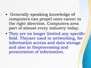 • Generally speaking knowledge of
computers can propel ones career in
the right direction. Computers area
part of almost every industry today.
• They are no longer limited any specific
field. Theyare used in networking, for
information access and data storage
and also in theprocessing and
presentation of information.
 