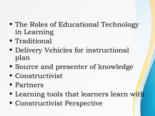 • The Roles of Educational Technology
in Learning
• Traditional
• Delivery Vehicles for instructional
plan
• Source and presenter of knowledge
• Constructivist
• Partners
• Learning tools that learners learn with
• Constructivist Perspective
 