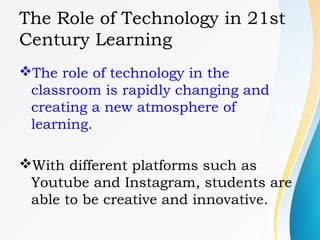 The Role of Technology in 21st
Century Learning
The role of technology in the
classroom is rapidly changing and
creating a new atmosphere of
learning.
With different platforms such as
Youtube and Instagram, students are
able to be creative and innovative.
 