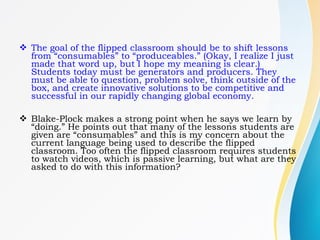  The goal of the flipped classroom should be to shift lessons
from “consumables” to “produceables.” (Okay, I realize I just
made that word up, but I hope my meaning is clear.)
Students today must be generators and producers. They
must be able to question, problem solve, think outside of the
box, and create innovative solutions to be competitive and
successful in our rapidly changing global economy.
 Blake-Plock makes a strong point when he says we learn by
“doing.” He points out that many of the lessons students are
given are “consumables” and this is my concern about the
current language being used to describe the flipped
classroom. Too often the flipped classroom requires students
to watch videos, which is passive learning, but what are they
asked to do with this information?
 