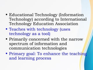 • Educational Technology (Information
Technology) according to International
Technology Education Association
• Teaches with technology (uses
technology as a tool)
• Primarily concerned with the narrow
spectrum of information and
communication technologies
• Primary goal: To enhance the teaching
and learning process
 