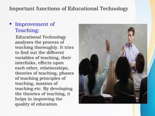 Important functions of Educational Technology
• Improvement of
Teaching:
Educational Technology
analyses the process of
teaching thoroughly. It tries
to find out the different
variables of teaching, their
interlinks, effects upon
each other, relationships,
theories of teaching, phases
of teaching principles of
teaching, maxims of
teaching etc. By developing
the theories of teaching, it
helps in improving the
quality of education.
 