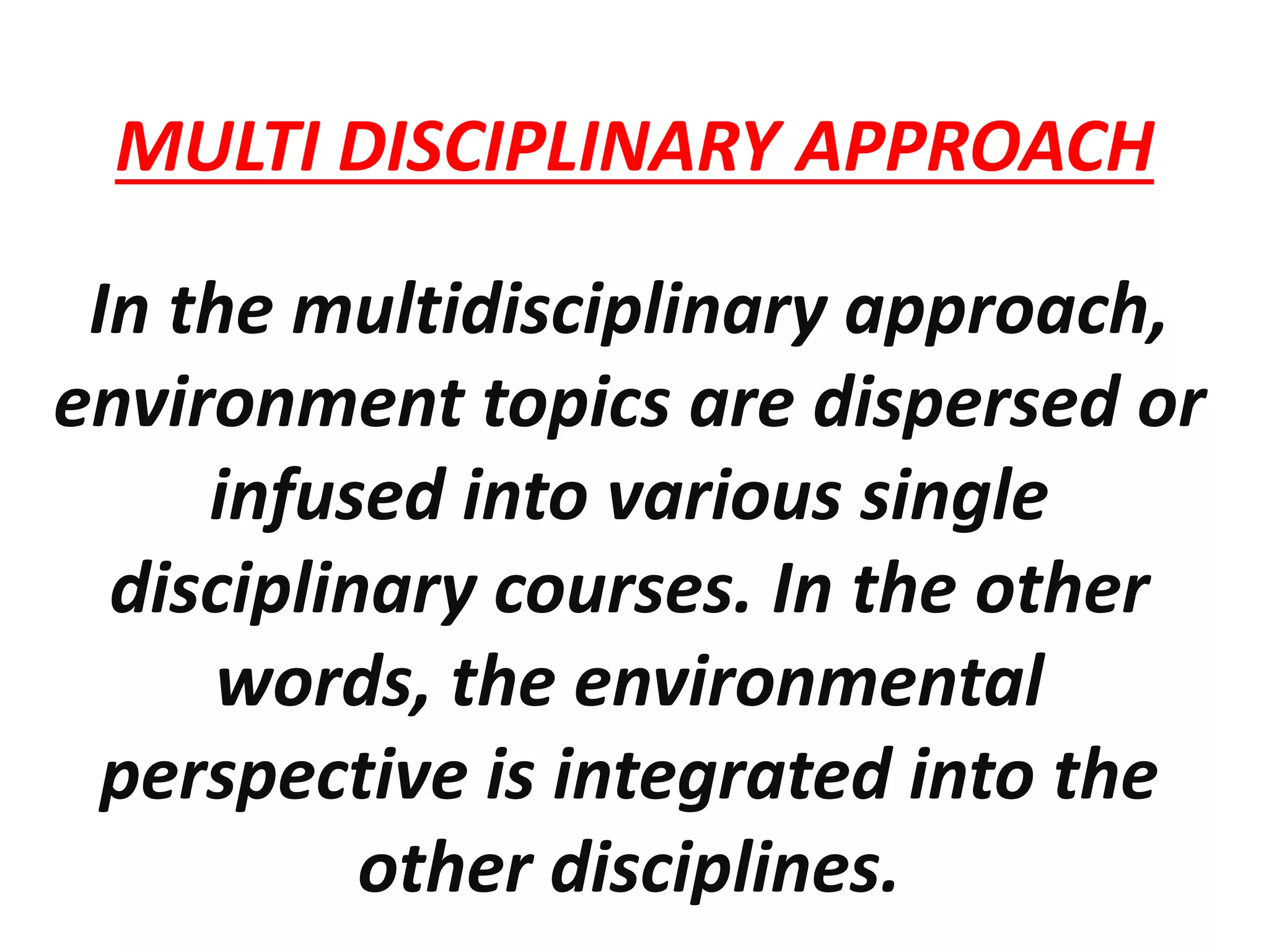 MULTI DISCIPLINARY APPROACH
In the multidisciplinary approach,
environment topics are dispersed or
infused into various single
disciplinary courses. In the other
words, the environmental
perspective is integrated into the
other disciplines.
 