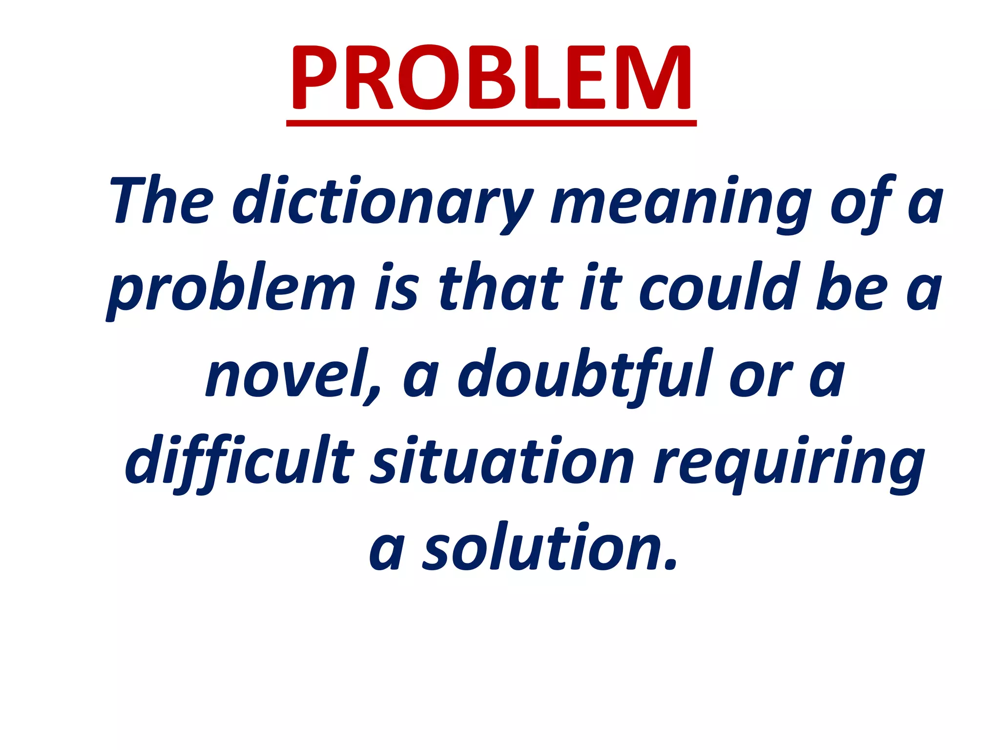 PROBLEM
The dictionary meaning of a
problem is that it could be a
novel, a doubtful or a
difficult situation requiring
a solution.
 