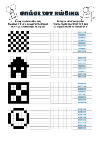 Μετέτρεψε τις εικόνες σε κώδικα binary.
Χρησιμοποίησε το ‘0’ για να αναπαραστήσεις ένα λευκό pixel
και το ‘1’ για να αναπαραστήσεις ένα μαύρο pixel.
Μετέτρεψε τον κώδικα binary σε εικόνες.
Άφησε όλα τα pixels που αντιστοιχούν στο ‘0’ λευκά
και μαύρισε όλα τα pixels που αντιστοιχούν στο ‘1’.
01111110
10000001
10100101
10100101
10000001
10111101
10000001
01111110
00111100
01111110
11111111
11011011
11111111
11100111
01111110
00111100
00100100
00111100
01000010
10100101
10011001
01000010
00111100
00100100
01101100
01101100
01101100
01101100
01111110
01111110
00001100
00001100
 