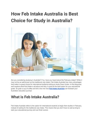 How Feb Intake Australia is Best
Choice for Study in Australia?
Are you considering studying in Australia? If so, have you heard about the February intake? While it
may not be as well-known as the traditional July intake, Feb Intake Australia has many advantages
that make it a great choice for international students looking to study Down Under. In this blog post,
we’ll explore what Feb Intake is all about and why it could be the best option for your educational
goals. So grab a cup of coffee and let’s dive into how Feb Intake Australia can kickstart your
Australian education journey!
What is Feb Intake Australia?
Feb Intake Australia refers to the option for international students to begin their studies in February,
instead of waiting for the traditional July intake. This means that you don’t have to wait as long to
start your educational journey and can finish sooner.
 