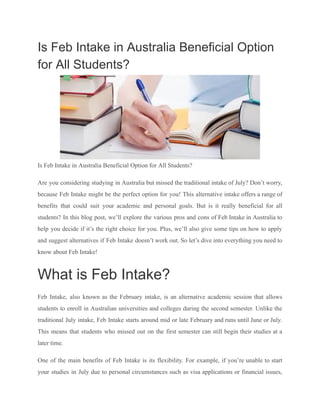 Is Feb Intake in Australia Beneficial Option
for All Students?
Is Feb Intake in Australia Beneficial Option for All Students?
Are you considering studying in Australia but missed the traditional intake of July? Don’t worry,
because Feb Intake might be the perfect option for you! This alternative intake offers a range of
benefits that could suit your academic and personal goals. But is it really beneficial for all
students? In this blog post, we’ll explore the various pros and cons of Feb Intake in Australia to
help you decide if it’s the right choice for you. Plus, we’ll also give some tips on how to apply
and suggest alternatives if Feb Intake doesn’t work out. So let’s dive into everything you need to
know about Feb Intake!
What is Feb Intake?
Feb Intake, also known as the February intake, is an alternative academic session that allows
students to enroll in Australian universities and colleges during the second semester. Unlike the
traditional July intake, Feb Intake starts around mid or late February and runs until June or July.
This means that students who missed out on the first semester can still begin their studies at a
later time.
One of the main benefits of Feb Intake is its flexibility. For example, if you’re unable to start
your studies in July due to personal circumstances such as visa applications or financial issues,
 