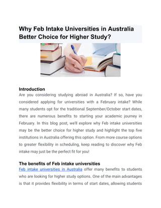 Why Feb Intake Universities in Australia
Better Choice for Higher Study?
Introduction
Are you considering studying abroad in Australia? If so, have you
considered applying for universities with a February intake? While
many students opt for the traditional September/October start dates,
there are numerous benefits to starting your academic journey in
February. In this blog post, we'll explore why Feb intake universities
may be the better choice for higher study and highlight the top five
institutions in Australia offering this option. From more course options
to greater flexibility in scheduling, keep reading to discover why Feb
intake may just be the perfect fit for you!
The benefits of Feb intake universities
Feb intake universities in Australia offer many benefits to students
who are looking for higher study options. One of the main advantages
is that it provides flexibility in terms of start dates, allowing students
 
