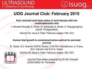 UOG Journal Club: February 2015
Poor neonatal acid–base status in term fetuses with low
cerebroplacental ratio
J. Morales-Roselló, A. Khalil, M. Morlando, A. Bhide, A. Papageorghiou
and B. Thilaganathan
Volume 45, Issue 2, Date: February (pages 156–161)
Human fetal growth is constrained below optimal for perinatal
survival
B. Vasak, S.V. Koenen, M.P.H. Koster, C.W.P.M. Hukkelhoven, A. Franx,
M.A. Hanson and G.H.A. Visser
Volume 45, Issue 2, Date: February (pages 162–167)
Journal Club slides prepared by Dr Aly Youssef
(UOG Editor for Trainees)
 