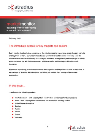 marketmonitor
adapting to the challenging
economic environment


  February 2009



  The immediate outlook for key markets and sectors

  Every month, Atradius brings you an up to the minute snapshot report on a range of export markets
  and key trade sectors. Our underwriters have a specialist view of the world economy – and the
  industries that make that economy tick - that you won’t find in the general press coverage of events,
  so we hope that you will find our summary reviews a useful addition to your Atradius credit
  insurance.


  Even more importantly, our underwriters use their expertise and experience to look to the future. In
  each edition of Atradius Market monitor you’ll find our outlook for a number of key market
  economies.




  In this issue…

  …we feature the following markets:


         The Netherlands – with a spotlight on construction and transport industry sectors
         Spain – with a spotlight on construction and automotive industry sectors
         United States of America
         Belgium
         Austria
         Ireland
         Poland
         Indonesia




                                                    1
 