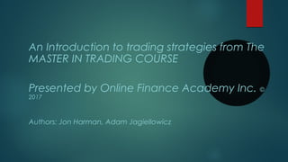 An Introduction to trading strategies from The
MASTER IN TRADING COURSE
Presented by Online Finance Academy Inc. ©
2017
Authors: Jon Harman, Adam Jagiellowicz
 