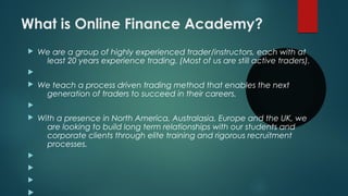 What is Online Finance Academy?
 We are a group of highly experienced trader/instructors, each with at
least 20 years experience trading. (Most of us are still active traders).

 We teach a process driven trading method that enables the next
generation of traders to succeed in their careers.

 With a presence in North America, Australasia, Europe and the UK, we
are looking to build long term relationships with our students and
corporate clients through elite training and rigorous recruitment
processes.




 